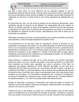 BOLETÍN 202 “Noticias al día para el análisis”
Recopiló Dr. Hilario Vélez Merino 9/octubre/2021
que iban a hacer ahora. La única diferencia que los separaba radicaba en que los
participantes solamente leían el mundo, mientras que los jóvenes que se iban a capacitar para
la tarea de educadores ya leían también la palabra. Sin embargo, jamás habían discutido una
codificación en esa forma ni habían tenido la más mínima experiencia de alfabetización con
nadie.
En cada tarde del curso, con dos horas de trabajo con los veinticinco participantes, cuatro
candidatos asumían la dirección de los debates. Los responsables del curso asistían en
silencio, sin interferir, tomando sus notas. Al día siguiente, durante el seminario de evaluación
y capacitación de cuatro horas, se discutían las equivocaciones, los errores y los aciertos de
los candidatos en presencia de todo el grupo, desocultándose entre ellos la teoría que se
encontraba en su práctica.
Difícilmente se repetían los errores y las equivocaciones que se habían cometido y que habían
sido analizados. La teoría emergía empapada de la práctica vivida.
Fue precisamente en una de esas tardes de capacitación, durante la discusión de una
codificación que retrataba a Porto Mont, con sus casitas alineadas a la orilla de la playa frente
al mar y con un pescador que dejaba su barco con un pescado en la mano, cuando dos de los
participantes se levantaron como si se hubiesen puesto de acuerdo y caminaron hasta una
ventana de la escuela en la que estábamos y, mirando a Porto Mont allá a lo lejos, dijeron,
volviéndose nuevamente hacia la codificación que representaba al pueblo: «Sí, Porto Mont es
exactamente así, y nosotros no lo sabíamos».
Hasta entonces, su «lectura» del lugar, de su mundo particular, una «lectura» demasiado
próxima al «texto», que era el contexto del pueblo, no les había permitido ver a Porto Mont
como realmente era. Existía cierta «opacidad» que cubría y encubría a Porto Mont. La
experiencia que estaban realizando de «tomar distancia» del objeto, en este caso de la
codificación de Porto Mont, les permitía una nueva lectura más fiel al «texto», vale decir, al
contexto de Porto Mont. La «toma de distancia» que la «lectura» de la codificación les permitió
los aproximó más a Porto Mont como «texto» que está siendo leído. Esa nueva lectura rehizo
la anterior, por eso dijeron: «Sí, Porto Mont es exactamente así, y nosotros no lo sabíamos».
Inmersos en la realidad de su pequeño mundo, no eran capaces de ver. «Tomando distancia»
de aquélla emergieron y, así, vieron como jamás habían visto hasta entonces.
Estudiar es desocultar, es alcanzar la comprensión más exacta del objeto, es percibir sus
relaciones con los otros objetos. Implica que el estudioso, sujeto del estudio, se arriesgue, se
aventure, sin lo cual no crea ni recrea.
También por eso es que enseñar no puede ser un simple proceso, como he dicho tantas
veces, de transferencia de conocimientos del educador al aprendiz. Transferencia mecánica
de la que resulta la memorización mecánica que ya he criticado. Al estudio crítico corresponde
 