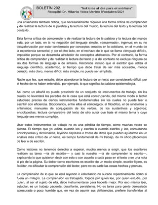BOLETÍN 202 “Noticias al día para el análisis”
Recopiló Dr. Hilario Vélez Merino 9/octubre/2021
una enseñanza también crítica, que necesariamente requiere una forma crítica de comprender
y de realizar la lectura de la palabra y la lectura del mundo, la lectura del texto y la lectura del
contexto.
Esta forma crítica de comprender y de realizar la lectura de la palabra y la lectura del mundo
está, por un lado, en la no negación del lenguaje simple, «desarmado», ingenuo; en su no
desvalorización por estar conformado por conceptos creados en lo cotidiano, en el mundo de
la experiencia sensorial; y por el otro lado, en el rechazo de lo que se llama «lenguaje difícil»,
imposible porque se desarrolla alrededor de conceptos abstractos. Por el contrario, la forma
crítica de comprender y de realizar la lectura del texto y la del contexto no excluye ninguna de
las dos formas de lenguaje o de sintaxis. Reconoce incluso que el escritor que utiliza el
lenguaje científico, académico, al tiempo que debe tratar de ser más accesible, menos
cerrado, más claro, menos difícil, más simple, no puede ser simplista.
Nadie que lea, que estudie, debe abandonar la lectura de un texto por considerarlo difícil, por
el hecho de no haber entendido, por ejemplo, lo que significa la palabra epistemología.
Así como un albañil no puede prescindir de un conjunto de instrumentos de trabajo, sin los
cuales no levantará las paredes de la casa que está construyendo, del mismo modo el lector
estudioso precisa de ciertos instrumentos fundamentales sin los cuales no puede leer o
escribir con eficiencia. Diccionarios, entre ellos el etimológico, el filosófico, el de sinónimos y
antónimos; manuales de conjugación de los verbos, de los sustantivos y adjetivos;
enciclopedias; lectura comparativa del texto de otro autor que trate el mismo tema y cuyo
lenguaje sea menos complejo.
Usar estos instrumentos de trabajo no es una pérdida de tiempo, como muchas veces se
piensa. El tiempo que yo utilizo, cuando leo y escribo o cuando escribo y leo, consultando
enciclopedias y diccionarios, leyendo capítulos o trozos de libros que pueden ayudarme en un
análisis más crítico de un tema, es tiempo fundamental de mi trabajo, de mi oficio placentero
de leer o de escribir.
Como lectores no tenemos derecho a esperar, mucho menos a exigir, que los escritores
realicen su tarea —la de escribir— y casi la nuestra —la de comprender lo escrito—,
explicando lo que quisieron decir con esto o con aquello a cada paso en el texto o en una nota
al pie de la página. Su deber como escritores es escribir de un modo simple, escribir ligero, es
facilitar, no dificultar la comprensión del lector, pero no es darle las cosas hechas y prontas.
La comprensión de lo que se está leyendo o estudiando no sucede repentinamente como si
fuera un milagro. La comprensión es trabajada, forjada por quien lee, por quien estudia, por
quien, al ser el sujeto de ella, debe instrumentarse para hacerla mejor. Por eso mismo leer,
estudiar, es un trabajo paciente, desafiante, persistente. No es tarea para gente demasiado
apresurada o poco humilde que, en vez de asumir sus deficiencias, prefiere transferirlas al
 