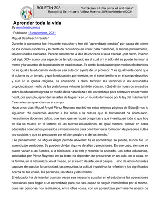 BOLETÍN 203 “Noticias al día para el análisis”
Recopiló Dr. Hilario Vélez Merino 20/Noviembre/2021
Aprender toda la vida
By revistaeducarnos
Publicado 18 noviembre, 2021
Miguel Bazdresch Parada*
Durante la pandemia fue frecuente escuchar y leer del “aprendizaje perdido” por causa del cierre
de los locales escolares y la oferta de “educación en línea” para mantener, al menos parcialmente,
las actividades escolares. Parece sostenerse la idea de concebir el aula escolar –por cierto, invento
del siglo XIX– como una especie de templo sagrado en el cual ahí y sólo ahí se puede iluminar la
mente y la voluntad de la población en edad escolar. Es cierto: la educación por medios electrónicos
no es igual a la educación vivida en esa aula con ayuda de un profesor. Y es igualmente cierto que
el aula no es un templo, y que la educación, por ejemplo, en el seno familiar o en el campo deportivo
y aun en la iglesia religiosa, es educación. Y claro, también las lecciones o las actividades
propiciadas por medio de las plataformas virtuales también educan. ¿Qué dirían nuestros ancestros
sobre la educación lograda en medio de la naturaleza o del aprendizaje para sobrevivir en un medio
hostil, por ejemplo, aprender las artes de la guerra en un mundo dominado por la ley del más fuerte?
Esas artes se aprendían en el campo.
Hace unos días Miguel Ángel Pérez Reynoso escribió en estas mismas páginas de Educ@rnos lo
siguiente: “Si queremos acercar a los niños a la cultura que la humanidad ha acumulado,
necesitamos docentes cultos, que lean, que se hagan preguntas y que investiguen todo lo que hoy
en día se mueve en el terreno de las nuevas educaciones, de igual manera, pensar en actos
educantes como actos pensados e intencionados para contribuir en la formación de personas cultas
pro-sociales y que se preocupen por el bien propio y el de los demás.”
Ese pensamiento de Miguel Ángel permite aseverar: Si el aprendizaje se pierde, nunca fue un
aprendizaje verdadero. Se pueden olvidar algunos detalles o precisiones. En ese caso, siempre se
puede volver a las fuentes, a la biblioteca, a la web y recordar lo olvidado. Los actos educativos,
solicitados por Pérez Reynoso en su texto, no dependen de procurarse en un aula, en la casa, en
la familia, en la naturaleza, en el museo, en el centro de arte, en el parque… sino de actos docentes
capaces de suscitar la curiosidad, las preguntas, la actitud inquisitiva, la reflexión y los significados
acerca de las cosas, las personas, las ideas y el sí mismo.
El educador ha de intentar cuantas veces sea necesario suscitar en el estudiante las operaciones
necesarias para llegar a un aprendizaje para que sea capaz de seguir intentándolo por sí mismo,
pues las personas nos realizamos, entre otras cosas, con un aprendizaje permanente acerca de
 