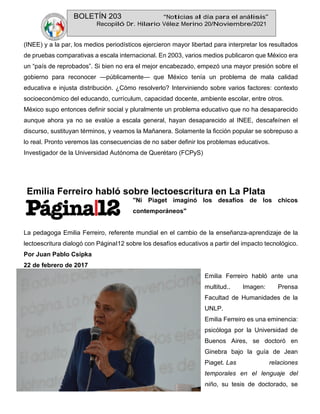 BOLETÍN 203 “Noticias al día para el análisis”
Recopiló Dr. Hilario Vélez Merino 20/Noviembre/2021
(INEE) y a la par, los medios periodísticos ejercieron mayor libertad para interpretar los resultados
de pruebas comparativas a escala internacional. En 2003, varios medios publicaron que México era
un “país de reprobados”. Si bien no era el mejor encabezado, empezó una mayor presión sobre el
gobierno para reconocer —públicamente— que México tenía un problema de mala calidad
educativa e injusta distribución. ¿Cómo resolverlo? Interviniendo sobre varios factores: contexto
socioeconómico del educando, currículum, capacidad docente, ambiente escolar, entre otros.
México supo entonces definir social y pluralmente un problema educativo que no ha desaparecido
aunque ahora ya no se evalúe a escala general, hayan desaparecido al INEE, descafeínen el
discurso, sustituyan términos, y veamos la Mañanera. Solamente la ficción popular se sobrepuso a
lo real. Pronto veremos las consecuencias de no saber definir los problemas educativos.
Investigador de la Universidad Autónoma de Querétaro (FCPyS)
Emilia Ferreiro habló sobre lectoescritura en La Plata
"Ni Piaget imaginó los desafíos de los chicos
contemporáneos"
La pedagoga Emilia Ferreiro, referente mundial en el cambio de la enseñanza-aprendizaje de la
lectoescritura dialogó con PáginaI12 sobre los desafíos educativos a partir del impacto tecnológico.
Por Juan Pablo Csipka
22 de febrero de 2017
Emilia Ferreiro habló ante una
multitud.. Imagen: Prensa
Facultad de Humanidades de la
UNLP.
Emilia Ferreiro es una eminencia:
psicóloga por la Universidad de
Buenos Aires, se doctoró en
Ginebra bajo la guía de Jean
Piaget. Las relaciones
temporales en el lenguaje del
niño, su tesis de doctorado, se
 
