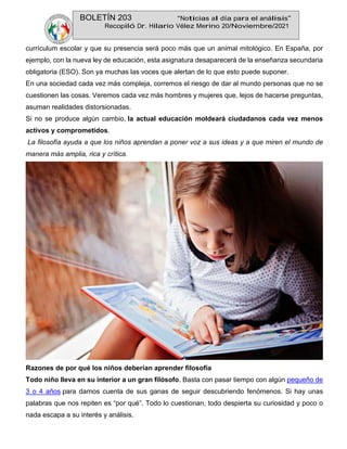 BOLETÍN 203 “Noticias al día para el análisis”
Recopiló Dr. Hilario Vélez Merino 20/Noviembre/2021
currículum escolar y que su presencia será poco más que un animal mitológico. En España, por
ejemplo, con la nueva ley de educación, esta asignatura desaparecerá de la enseñanza secundaria
obligatoria (ESO). Son ya muchas las voces que alertan de lo que esto puede suponer.
En una sociedad cada vez más compleja, corremos el riesgo de dar al mundo personas que no se
cuestionen las cosas. Veremos cada vez más hombres y mujeres que, lejos de hacerse preguntas,
asuman realidades distorsionadas.
Si no se produce algún cambio, la actual educación moldeará ciudadanos cada vez menos
activos y comprometidos.
La filosofía ayuda a que los niños aprendan a poner voz a sus ideas y a que miren el mundo de
manera más amplia, rica y crítica.
Razones de por qué los niños deberían aprender filosofía
Todo niño lleva en su interior a un gran filósofo. Basta con pasar tiempo con algún pequeño de
3 o 4 años para darnos cuenta de sus ganas de seguir descubriendo fenómenos. Si hay unas
palabras que nos repiten es “por qué”. Todo lo cuestionan, todo despierta su curiosidad y poco o
nada escapa a su interés y análisis.
 