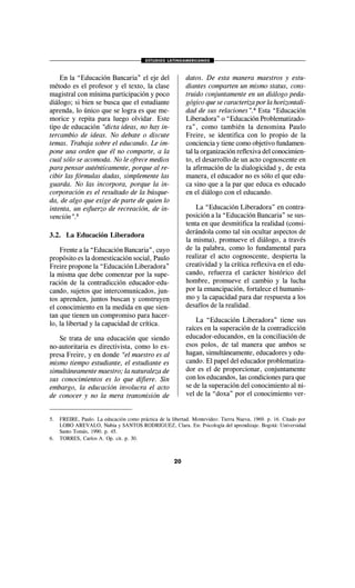 ESTUDIOS LATINOAMERICANOS
20
En la “Educación Bancaria” el eje del
método es el profesor y el texto, la clase
magistral con mínima participación y poco
diálogo; si bien se busca que el estudiante
aprenda, lo único que se logra es que me-
morice y repita para luego olvidar. Este
tipo de educación “dicta ideas, no hay in-
tercambio de ideas. No debate o discute
temas. Trabaja sobre el educando. Le im-
pone una orden que él no comparte, a la
cual sólo se acomoda. No le ofrece medios
para pensar auténticamente, porque al re-
cibir las fórmulas dadas, simplemente las
guarda. No las incorpora, porque la in-
corporación es el resultado de la búsque-
da, de algo que exige de parte de quien lo
intenta, un esfuerzo de recreación, de in-
vención”.5
3.2. La Educación Liberadora
Frente a la “Educación Bancaria”, cuyo
propósito es la domesticación social, Paulo
Freire propone la “Educación Liberadora”
la misma que debe comenzar por la supe-
ración de la contradicción educador-edu-
cando, sujetos que intercomunicados, jun-
tos aprenden, juntos buscan y construyen
el conocimiento en la medida en que sien-
tan que tienen un compromiso para hacer-
lo, la libertad y la capacidad de crítica.
Se trata de una educación que siendo
no-autoritaria es directivista, como lo ex-
presa Freire, y en donde “el maestro es al
mismo tiempo estudiante, el estudiante es
simultáneamente maestro; la naturaleza de
sus conocimientos es lo que difiere. Sin
embargo, la educación involucra el acto
de conocer y no la mera transmisión de
datos. De esta manera maestros y estu-
diantes comparten un mismo status, cons-
truido conjuntamente en un diálogo peda-
gógico que se caracteriza por la horizontali-
dad de sus relaciones”.6
Esta “Educación
Liberadora” o “Educación Problematizado-
ra”, como también la denomina Paulo
Freire, se identifica con lo propio de la
conciencia y tiene como objetivo fundamen-
tal la organización reflexiva del conocimien-
to, el desarrollo de un acto cognoscente en
la afirmación de la dialogicidad y, de esta
manera, el educador no es sólo el que edu-
ca sino que a la par que educa es educado
en el diálogo con el educando.
La “Educación Liberadora” en contra-
posición a la “Educación Bancaria” se sus-
tenta en que desmitifica la realidad (consi-
derándola como tal sin ocultar aspectos de
la misma), promueve el diálogo, a través
de la palabra, como lo fundamental para
realizar el acto cognoscente, despierta la
creatividad y la crítica reflexiva en el edu-
cando, refuerza el carácter histórico del
hombre, promueve el cambio y la lucha
por la emancipación, fortalece el humanis-
mo y la capacidad para dar respuesta a los
desafíos de la realidad.
La “Educación Liberadora” tiene sus
raíces en la superación de la contradicción
educador-educandos, en la conciliación de
esos polos, de tal manera que ambos se
hagan, simultáneamente, educadores y edu-
cando. El papel del educador problematiza-
dor es el de proporcionar, conjuntamente
con los educandos, las condiciones para que
se de la superación del conocimiento al ni-
vel de la “doxa” por el conocimiento ver-
5. FREIRE, Paulo. La educación como práctica de la libertad. Montevideo: Tierra Nueva, 1969. p. 16. Citado por
LOBO AREVALO, Nubia y SANTOS RODRIGUEZ, Clara. En: Psicología del aprendizaje. Bogotá: Universidad
Santo Tomás, 1990. p. 45.
6. TORRES, Carlos A. Op. cit. p. 30.
 