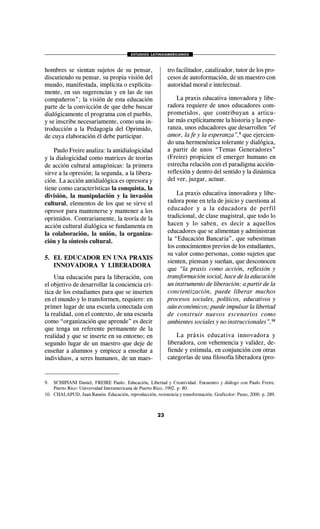 ESTUDIOS LATINOAMERICANOS
23
hombres se sientan sujetos de su pensar,
discutiendo su pensar, su propia visión del
mundo, manifestada, implícita o explícita-
mente, en sus sugerencias y en las de sus
compañeros”; la visión de esta educación
parte de la convicción de que debe buscar
dialógicamente el programa con el pueblo,
y se inscribe necesariamente, como una in-
troducción a la Pedagogía del Oprimido,
de cuya elaboración él debe participar.
Paulo Freire analiza: la antidialogicidad
y la dialogicidad como matrices de teorías
de acción cultural antagónicas: la primera
sirve a la opresión; la segunda, a la libera-
ción. La acción antidialógica es opresora y
tiene como características la conquista, la
división, la manipulación y la invasión
cultural, elementos de los que se sirve el
opresor para mantenerse y mantener a los
oprimidos. Contrariamente, la teoría de la
acción cultural dialógica se fundamenta en
la colaboración, la unión, la organiza-
ción y la síntesis cultural.
5. EL EDUCADOR EN UNA PRAXIS
INNOVADORA Y LIBERADORA
Una educación para la liberación, con
el objetivo de desarrollar la conciencia crí-
tica de los estudiantes para que se inserten
en el mundo y lo transformen, requiere: en
primer lugar de una escuela conectada con
la realidad, con el contexto, de una escuela
como “organización que aprende” es decir
que tenga un referente permanente de la
realidad y que se inserte en su entorno; en
segundo lugar de un maestro que deje de
enseñar a alumnos y empiece a enseñar a
individuos, a seres humanos, de un maes-
tro facilitador, catalizador, tutor de los pro-
cesos de autoformación, de un maestro con
autoridad moral e intelectual.
La praxis educativa innovadora y libe-
radora requiere de unos educadores com-
prometidos, que contribuyan a articu-
lar más explícitamente la historia y la espe-
ranza, unos educadores que desarrollen “el
amor, la fe y la esperanza”,9
que ejercien-
do una hermenéutica tolerante y dialógica,
a partir de unos “Temas Generadores”
(Freire) propicien el emerger humano en
estrecha relación con el paradigma acción-
reflexión y dentro del sentido y la dinámica
del ver, juzgar, actuar.
La praxis educativa innovadora y libe-
radora pone en tela de juicio y cuestiona al
educador y a la educadora de perfil
tradicional, de clase magistral, que todo lo
hacen y lo saben, es decir a aquellos
educadores que se alimentan y administran
la “Educación Bancaria”, que subestiman
los conocimientos previos de los estudiantes,
su valor como personas, como sujetos que
sienten, piensan y sueñan, que desconocen
que “la praxis como acción, reflexión y
transformación social, hace de la educación
un instrumento de liberación: a partir de la
concientización, puede liberar muchos
procesos sociales, políticos, educativos y
aún económicos; puede impulsar la libertad
de construir nuevos escenarios como
ambientes sociales y no instruccionales”.10
La práxis educativa innovadora y
liberadora, con vehemencia y validez, de-
fiende y estimula, en conjunción con otras
categorías de una filosofía liberadora (pro-
9. SCHIPIANI Daniel, FREIRE Paulo. Educación, Libertad y Creatividad. Encuentro y diálogo con Paulo Freire.
Puerto Rico: Universidad Interamericana de Puerto Rico, 1992. p. 80.
10. CHALAPUD, Juan Ramón. Educación, reproducción, resistencia y transformación. Graficolor: Pasto, 2000. p. 289.
 