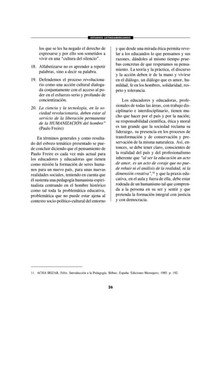 ESTUDIOS LATINOAMERICANOS
26
los que se les ha negado el derecho de
expresarse y por ello son sometidos a
vivir en una “cultura del silencio”.
18. Alfabetizarse no es aprender a repetir
palabras, sino a decir su palabra.
19. Defendemos el proceso revoluciona-
rio como una acción cultural dialoga-
da conjuntamente con el acceso al po-
der en el esfuerzo serio y profundo de
concientización.
20. La ciencia y la tecnología, en la so-
ciedad revolucionaria, deben estar al
servicio de la liberación permanente
de la HUMANIZACIÓN del hombre”
(Paulo Freire)
En términos generales y como resulta-
do del esbozo temático presentado se pue-
de concluir diciendo que el pensamiento de
Paulo Freire es cada vez más actual para
los educadores y educadoras que tienen
como misión la formación de seres huma-
nos para un nuevo país, para unas nuevas
realidades sociales, teniendo en cuenta que
él sustenta una pedagogía humanista-espiri-
tualista centrando en el hombre histórico
como tal toda la problemática educativa,
problemática que no puede estar ajena al
contexto socio-político-cultural del entorno
y que desde una mirada ética permita reve-
lar a los educandos lo que pensamos y sus
razones, dándoles al mismo tiempo prue-
bas concretas de que respetamos su pensa-
miento. La teoría y la práctica, el discurso
y la acción deben ir de la mano y vivirse
en el diálogo, un diálogo que es amor, hu-
mildad, fe en los hombres, solidaridad, res-
peto y tolerancia.
Los educadores y educadoras, profe-
sionales de todas las áreas, con trabajo dis-
ciplinario e interdisciplinario, tienen mu-
cho que hacer por el país y por la nación;
su responsabilidad científica, ética y moral
es tan grande que la sociedad reclama su
liderazgo, su presencia en los procesos de
transformación y de conservación y pre-
servación de la misma naturaleza. Así, en-
tonces, se debe tener claro, conscientes de
la realidad del país y del profesionalismo
inherente que “al ser la educación un acto
de amor, es un acto de coraje que no pue-
de rehuir ni el análisis de la realidad, ni la
dimensión creativa”,11
y que la praxis edu-
cativa, en el aula y fuera de ella, debe estar
rodeada de un humanismo tal que compren-
da a la persona en su ser y sentir y que
pretenda la formación integral con justicia
y con democracia.
11. ACHA IRIZAR, Félix. Introducción a la Pedagogía. Bilbao. España: Ediciones Mensajero, 1985. p. 192.
 