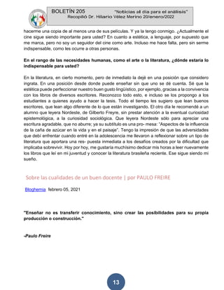 BOLETÍN 205 “Noticias al día para el análisis”
Recopiló Dr. Hilario Vélez Merino 20/enero/2022
13
hacerme una copia de al menos una de sus películas. Y ya la tengo conmigo. ¿Actualmente el
cine sigue siendo importante para usted? En cuanto a estética, a lenguaje, por supuesto que
me marca, pero no soy un seguidor del cine como arte. Incluso me hace falta, pero sin serme
indispensable, como les ocurre a otras personas.
En el rango de las necesidades humanas, como el arte o la literatura, ¿dónde estaría lo
indispensable para usted?
En la literatura, en cierto momento, pero de inmediato la dejé en una posición que considero
ingrata. En una posición desde donde puede enseñar sin que uno se dé cuenta. Sé que la
estética puede perfeccionar nuestro buen gusto lingüístico, por ejemplo, gracias a la convivencia
con los libros de diversos escritores. Reconozco todo esto, e incluso se los propongo a los
estudiantes a quienes ayudo a hacer la tesis. Todo el tiempo les sugiero que lean buenos
escritores, que lean algo diferente de lo que están investigando. El otro día le recomendé a un
alumno que leyera Nordeste, de Gilberto Freyre, sin prestar atención a la eventual curiosidad
epistemológica, a la curiosidad sociológica. Que leyera Nordeste sólo para apreciar una
escritura agradable, que no aburre; ya su subtítulo es una pro- mesa: “Aspectos de la influencia
de la caña de azúcar en la vida y en el paisaje”. Tengo la impresión de que las adversidades
que debí enfrentar cuando entré en la adolescencia me llevaron a reflexionar sobre un tipo de
literatura que aportara una res- puesta inmediata a los desafíos creados por la dificultad que
implicaba sobrevivir. Hoy por hoy, me gustaría muchísimo dedicar mis horas a leer nuevamente
los libros que leí en mi juventud y conocer la literatura brasileña reciente. Ese sigue siendo mi
sueño.
Sobre las cualidades de un buen docente | por PAULO FREIRE
Bloghemia febrero 05, 2021
"Enseñar no es transferir conocimiento, sino crear las posibilidades para su propia
producción o construcción."
-Paulo Freire
 