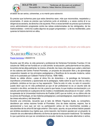 BOLETÍN 205 “Noticias al día para el análisis”
Recopiló Dr. Hilario Vélez Merino 20/enero/2022
21
el deber de ser serios, coherentes, a no mentir para sobrevivir.
Es preciso que luchemos para que estos derechos sean, más que reconocidos, respetados y
encarnados. A veces es preciso que luchemos junto al sindicato y a veces contra él si su
dirigencia es sectaria, de derecha o de izquierda. Pero a veces también es preciso que luchemos
como administración progresista contra las rabias endemoniadas de los retrógrados, de los
tradicionalistas —entre los cuales algunos se juzgan progresistas— y de los neoliberales, para
quienes la historia terminó en ellos.
Hortensia Fernández: educar es más que una vocación, es tocar una vida para
siempre
Paula Carrizosa / 2022/01/14
Durante casi 50 años, la vida personal y profesional de Hortensia Fernández Fuentes (13 de
octubre de 1948) se han fundido en un solo ámbito: la educación, particularmente en los patios,
la sombra de las altas palmeras, la música, el barullo, las risas y las ideas que vuelan y aterrizan
en los salones del Centro Freinet Prometeo, un proyecto de educación libre y de aprendizaje
cooperativo basado en los principios pedagógicos y filosóficos de la escuela moderna, sobre
todo en lo postulado por Celestin Freinet (Francia, 1896-1966).
Desde su cálida oficina —pese al clima frío de diciembre—, la psicóloga de formación,
exprofesora universitaria y apasionada de la pedagogía, habla sobre la que ha sido su vida y
profesión, ámbitos en los que no hay separación: “Esta ha sido mi vida, no solo mi vocación;
puedo decir que es mi vida profesional ya que el ser profesional no es un asunto solo de
vocación o de oficio, se trata de vivir de y para lo que haces, lo que implica una teorización y un
estudio permanentes en cualquiera de los niveles o modalidades educativas en mi caso”, confía
la egresada de la Universidad Autónoma de Puebla (UAP) que se inclinó, en su último año de
la carrera de Psicología, en las materias pedagógicas y psicopedagógicas, especializándose en
las áreas educativa y del desarrollo.
Durante una entrevista, recuerda que al lado de Alfredo Figueroa Ayala, su compañero,
decidieron por varias razones fundar el Prometeo. Una de estas razones, expone, fue la
generacional y tuvo que ver con su participación activa en los movimientos sociales y
estudiantiles de los años 60 del siglo anterior. Otra razón, apunta, es que ambos habían pasado
por ámbitos escolares muy rígidos que, como reacción, les hicieron apostar por un proyecto: la
creación de una alternativa diferente a la forma de ejercer la educación tradicional. “En realidad
lo que queríamos era que se considerara la escuela moderna, la escuela alternativa o activa,
 