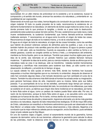 BOLETÍN 205 “Noticias al día para el análisis”
Recopiló Dr. Hilario Vélez Merino 20/enero/2022
26
racionalidad. En un afán intenso de profundizar en lo existente y en la existencia, buscar la
composición y el sentido del mundo, arrancar los secretos a la naturaleza, y entenderla en su
posibilidad de ser cognoscible.
Observando el mundo que nos rodea, hemos llegado a la conclusión de que todo debe tener un
origen material. El todo no puede proceder de la nada, reconocemos la existencia de un
elemento fundamental en la naturaleza. Un elemento de donde surgen todos los seres vivos, de
donde proviene todo lo que produce lo tangible, y donde va a parar toda la destrucción,
persistiendo esta sustancia a pesar de todo cambio. Por eso, sostenemos que nada nace y nada
muere verdaderamente, la sustancia fundamental, que hemos llamado arché se mantiene
inalterada siempre. Y reconocemos en el agua como la arché, el origen de todas las cosas.
Reconocemos el origen de todo en la materia misma, y no de la voluntad divina.
El agua es el origen de toda la naturaleza, el origen de las cosas húmedas, como las semillas
que habrán de producir extensos campos de alimentos para los pueblos, y que, a su vez,
también habrán de producir más semillas para los años venideros. El agua no perece a pesar
del frío, ni del calor, sólo se transforma. Cuando es expuesta a calor cambia su forma a un
estado gaseoso, cuando se congela cambia su forma a hielo, y a temperatura del ambiente,
mantiene su forma líquida, pero no se destruye. Tendrán que pasar muchos siglos para que la
idea de la arché, sea retomada en un periodo histórico que ustedes llamaran tiempos
modernos. Y aplicarán la idea de la arché, para su ciencia moderna, donde se afirma que en la
naturaleza nada se crea ni se destruye, sólo se transforma. Ustedes tendrán herramientas
tecnológicas y científicas más avanzadas para sostener sus ideas, yo sólo cuento con la
observación, la reflexión, y el arché de mi tiempo: el agua.
La cúpula celeste ha sido quizás el terreno más fértil, donde los hombres han buscado
respuestas a muchas interrogantes que en su momento no entendían, después de observar el
cielo han concluido algunas ideas y han tomado decisiones que han cambiado el curso de la
historia. También ha sido el terreno más fértil donde el hombre ha echado andar su imaginación,
para generar hermosas obras de arte, inspiración para su música, letras para sus bellas
poesías. Y yo acompañado de la luz de las estrellas, caminando largo tiempo por campos y
veredas, observando siempre la inmensidad del cielo, he concluido en mis reflexiones, que nada
se sostiene en el vacío, ya dijimos que ningún dios tiene incidencia en la naturaleza, por tanto;
la tierra flota sobre el agua, como un pedazo de madera puede flotar sobre ella. Por eso, la
razón de los terremotos, porque la tierra flota sobre el agua, y es sacudida como una nave
azotada por la fuerza de las olas. Por lo tanto, vivimos dentro de una inmensa nave.
Gracias a muchas horas de estudio y observación, logramos arrancarle uno de los más grandes
secretos a la naturaleza, dejando de lado interpretaciones teológicas. El 28 de mayo 585 antes
de Cristo, calculamos con exactitud un fenómeno astronómico que pudo ser observado en toda
Asia Menor: un eclipse solar. Haciendo muchas observaciones y más cálculos, llegamos a la
conclusión que la mejor referencia celeste para la navegación, era la Osa Menor, pues señalaba
mejor el polo celeste que la Osa Mayor.
En uno de nuestros viajes a Egipto, conocí el sorprendente mundo de la geometría, fuimos
capaces de demostrar varios de sus teoremas, utilizamos la geometría para calcular la altura
de las pirámides, medir la distancia entre los barcos en el mar. Llevamos después estos
 
