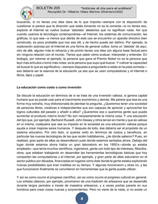 BOLETÍN 205 “Noticias al día para el análisis”
Recopiló Dr. Hilario Vélez Merino 20/enero/2022
4
buscando, si no tienes una idea clara de lo que importa—siempre con la disposición de
cuestionar si parece que la dirección que estás tomando no es la correcta—si no tienes eso,
explorar el Internet se vuelve buscar ‘datoides’ aleatorios que no significan nada. Así que
cuando usamos la tecnología contemporánea—el Internet, los sistemas de comunicación, las
gráficas, lo que sea—a menos que detrás de este uso se encuentre un aparato directivo bien
construido, es poco probable que nos sea útil, y de hecho puede ser dañino. Por ejemplo, la
exploración azarosa por el Internet es una forma de generar cultos: toma un ‘datoide’ de aquí,
otro de allá, alguien más lo refuerza y de pronto tienes una idea con alguna base factual pero
sin ninguna relación con el mundo. Tienes que saber cómo evaluar, interpretar y entender. En
biología, por retomar el ejemplo, la persona que gana el Premio Nobel no es la persona que
leyó más artículos o tomó más notas, es la persona que supo qué buscar. Y cultivar la capacidad
de buscar lo que es significativo—siempre dispuesto a preguntarte si estás en la pista correcta—
eso debería ser la esencia de la educación ya sea que se usen computadoras y el Internet o
libros, lápiz y papel.
La educación como costo o como inversión
Se discute la educación en términos de si se trata de una inversión valiosa, si genera capital
humano que se puede usar para el crecimiento económico y demás. Me parece que ésa es una
forma muy extraña, muy distorsionada de plantear la pregunta. ¿Queremos tener una sociedad
de personas libres, creativas e independientes que son capaces de apreciar y aprovechar los
logros culturales del pasado y añadir a ellos? ¿Queremos eso o queremos gente que puede
aumentar el producto interno bruto? No son necesariamente la misma cosa. Y una educación
del tipo que, por ejemplo, Bertrand Russell, John Dewey y otros tenían en mente y que es valiosa
en sí misma, cualquiera que sea su impacto en la sociedad es una educación valiosa porque
ayuda a crear mejores seres humanos. Y después de todo, ése debería ser el propósito de un
sistema educativo. Por otro lado, si quieres verlo en términos de costos y beneficios, en
particular las nuevas tecnologías de las que recién hablábamos, ¿de dónde salieron? Pues, en
realidad, gran parte de ellas se desarrollaron justo donde estamos sentados ahora. Debajo del
lugar donde estamos ahora había un gran laboratorio en los 1950’s—donde yo estaba
empleado—que tenía muchos científicos, ingenieros, gente con todo tipo de intereses, filósofos,
otros, que estaban trabajando en desarrollar las herramientas tecnológicas básicas que hoy
comparten las computadoras y el internet, por ejemplo, y gran parte de ellas estuvieron en el
sector público por décadas, financiadas en lugares como éste donde la gente estaba explorando
nuevas posibilidades que eran insólitas en su tiempo. Y algunas funcionaron y otras no, y las
que funcionaron finalmente se convirtieron en herramientas que la gente puede utilizar.
Y así es como ocurre el progreso científico, así es como ocurre el progreso cultural en general.
Los artistas clásicos, por ejemplo, provinieron de una tradición de artesanos que se desarrolló
durante largos periodos a través de maestros artesanos, y a veces podías pararte en sus
hombros para crear cosas nuevas y sorprendentes. Pero no viene de la nada, si no existe un
 