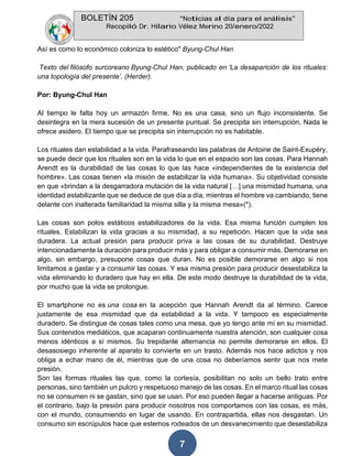 BOLETÍN 205 “Noticias al día para el análisis”
Recopiló Dr. Hilario Vélez Merino 20/enero/2022
7
Así es como lo económico coloniza lo estético" Byung-Chul Han
Texto del filósofo surcoreano Byung-Chul Han, publicado en ‘La desaparición de los rituales:
una topología del presente’, (Herder).
Por: Byung-Chul Han
Al tiempo le falta hoy un armazón firme. No es una casa, sino un flujo inconsistente. Se
desintegra en la mera sucesión de un presente puntual. Se precipita sin interrupción. Nada le
ofrece asidero. El tiempo que se precipita sin interrupción no es habitable.
Los rituales dan estabilidad a la vida. Parafraseando las palabras de Antoine de Saint-Exupéry,
se puede decir que los rituales son en la vida lo que en el espacio son las cosas. Para Hannah
Arendt es la durabilidad de las cosas lo que las hace «independientes de la existencia del
hombre». Las cosas tienen «la misión de estabilizar la vida humana». Su objetividad consiste
en que «brindan a la desgarradora mutación de la vida natural […] una mismidad humana, una
identidad estabilizante que se deduce de que día a día, mientras el hombre va cambiando, tiene
delante con inalterada familiaridad la misma silla y la misma mesa»(*).
Las cosas son polos estáticos estabilizadores de la vida. Esa misma función cumplen los
rituales. Estabilizan la vida gracias a su mismidad, a su repetición. Hacen que la vida sea
duradera. La actual presión para producir priva a las cosas de su durabilidad. Destruye
intencionadamente la duración para producir más y para obligar a consumir más. Demorarse en
algo, sin embargo, presupone cosas que duran. No es posible demorarse en algo si nos
limitamos a gastar y a consumir las cosas. Y esa misma presión para producir desestabiliza la
vida eliminando lo duradero que hay en ella. De este modo destruye la durabilidad de la vida,
por mucho que la vida se prolongue.
El smartphone no es una cosa en la acepción que Hannah Arendt da al término. Carece
justamente de esa mismidad que da estabilidad a la vida. Y tampoco es especialmente
duradero. Se distingue de cosas tales como una mesa, que yo tengo ante mí en su mismidad.
Sus contenidos mediáticos, que acaparan continuamente nuestra atención, son cualquier cosa
menos idénticos a sí mismos. Su trepidante alternancia no permite demorarse en ellos. El
desasosiego inherente al aparato lo convierte en un trasto. Además nos hace adictos y nos
obliga a echar mano de él, mientras que de una cosa no deberíamos sentir que nos mete
presión.
Son las formas rituales las que, como la cortesía, posibilitan no solo un bello trato entre
personas, sino también un pulcro y respetuoso manejo de las cosas. En el marco ritual las cosas
no se consumen ni se gastan, sino que se usan. Por eso pueden llegar a hacerse antiguas. Por
el contrario, bajo la presión para producir nosotros nos comportamos con las cosas, es más,
con el mundo, consumiendo en lugar de usando. En contrapartida, ellas nos desgastan. Un
consumo sin escrúpulos hace que estemos rodeados de un desvanecimiento que desestabiliza
 