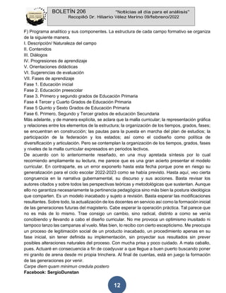BOLETÍN 206 “Noticias al día para el análisis”
Recopiló Dr. Hilario Vélez Merino 09/febrero/2022
12
F) Programa analítico y sus componentes. La estructura de cada campo formativo se organiza
de la siguiente manera.
I. Descripción/ Naturaleza del campo
II. Contenidos
III. Diálogos
IV. Progresiones de aprendizaje
V. Orientaciones didácticas
VI. Sugerencias de evaluación
VII. Fases de aprendizaje
Fase 1. Educación inicial
Fase 2. Educación preescolar
Fase 3. Primero y segundo grados de Educación Primaria
Fase 4 Tercer y Cuarto Grados de Educación Primaria
Fase 5 Quinto y Sexto Grados de Educación Primaria
Fase 6. Primero, Segundo y Tercer grados de educación Secundaria
Más adelante, y de manera explícita, se aclara que la malla curricular; la representación gráfica
y relaciones entre los elementos de la estructura; la organización de los tiempos, grados, fases;
se encuentran en construcción; las pautas para la puesta en marcha del plan de estudios; la
participación de la federación y los estados; así como el codiseño como política de
diversificación y articulación. Pero se contemplan la organización de los tiempos, grados, fases
y niveles de la malla curricular expresados en periodos lectivos.
De acuerdo con lo anteriormente reseñado, en una muy apretada síntesis por lo cual
recomiendo ampliamente su lectura, me parece que es una gran acierto presentar el modelo
curricular. En contraparte, es un error exponerlo hasta esta fecha porque pone en riesgo su
generalización para el ciclo escolar 2022-2023 como se había previsto. Hasta aquí, veo cierta
congruencia en la narrativa gubernamental, su discurso y sus acciones. Basta revisar los
autores citados y sobre todos las perspectivas teóricas y metodológicas que sustentan. Aunque
ello no garantiza necesariamente la pertinencia pedagógica sino más bien la postura ideológica
que comparten. Es un modelo inacabado y sujeto a revisión. Basta esperar las modificaciones
resultantes. Sobre todo, la actualización de los docentes en servicio así como la formación inicial
de las generaciones futuras del magisterio. Cabe esperar la operación práctica. Tal parece que
no es más de lo mismo. Trae consigo un cambio, sino radical, distinto a como se venía
concibiendo y llevando a cabo el diseño curricular. No me provoca un optimismo inusitado ni
tampoco lanzo las campanas al vuelo. Mas bien, lo recibo con cierto escepticismo. Me preocupa
un proceso de legitimación social de un producto inacabado, un procedimiento apenas en su
fase inicial, sin tener definida su implementación, sin proyectar sus resultados sin prever
posibles alteraciones naturales del proceso. Con mucha prisa y poco cuidado. A mata caballo,
pues. Actuaré en consecuencia a fin de coadyuvar a que llegue a buen puerto buscando poner
mi granito de arena desde mi propia trinchera. Al final de cuentas, está en juego la formación
de las generaciones por venir.
Carpe diem quam minimun credula postero
Facebook: SergioDunstan
 