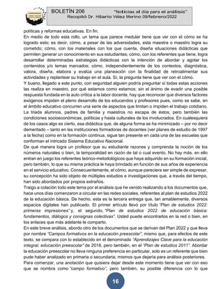 BOLETÍN 206 “Noticias al día para el análisis”
Recopiló Dr. Hilario Vélez Merino 09/febrero/2022
16
políticas y reformas educativas. En fin.
En medio de todo esta rollo, un tema que parece medular tiene que ver con el cómo se ha
logrado esto; es decir, cómo, a pesar de las adversidades, esta maestra o maestro logra su
cometido; cómo, con los materiales con los que cuenta, diseña situaciones didácticas que
permiten generar un conocimiento en sus estudiantes; cómo, con los referentes que tiene, logra
desarrollar determinadas estrategias didácticas con la intención de abordar y agotar los
contenidos y/o temas marcados; cómo, independientemente de los contextos, diagnóstica,
valora, diseña, elabora y evalúa una planeación con la finalidad de retroalimentar sus
actividades y replantear su trabajo en el aula. Sí, la pregunta tiene que ver con el cómo.
Y bueno, llegado a este punto, con seguridad alguien podría preguntar sí todas estas acciones
las realiza en maestro, por qué estamos como estamos; sin el ánimo de evadir una posible
respuesta fundada en la auto crítica a la labor docente, hay que reconocer que diversos factores
exógenos impiden el pleno desarrollo de los educandos y profesores pues, como se sabe, en
el ámbito educativo concurren una serie de aspectos que limitan o impiden el trabajo cotidiano.
La triada alumnos, padres de familia y maestros no escapa de éstos, pero también las
condiciones socioeconómicas, políticas y hasta culturales de los involucrados. En cualesquiera
de los casos algo es cierto, esa didáctica que, de alguna forma se ha minimizado – por no decir
demeritado – tanto en las instituciones formadoras de docentes (ver planes de estudio de 1997
a la fecha) como en la formación continua, sigue tan presente en cada una de las escuelas que
conforman el intricado Sistema Educativo Nacional.
De qué manera logra un profesor que su estudiante razones y comprenda la noción de los
números naturales o bien, la temporalidad en razón de tal o cual evento. No hay más, en ello
entran en juego los referentes teórico-metodológicos que haya adquirido en su formación inicial,
pero también, lo que su misma práctica le haya brindado en función de sus años de experiencia
en el servicio educativo. Consecuentemente, el cómo, aunque pareciera ser simple de expresar,
su concepción ha sido objeto de múltiples estudios e investigaciones que, a través del tiempo,
han sido abordados por propios extraños.
Traigo a colación todo este tema por el análisis que he venido realizando a los documentos que,
hace unos días comenzaron a circular en las redes sociales, referentes al plan de estudios 2022
de la educación básica. De hecho, esta es la tercera entrega que, tan amablemente, diversos
espacios digitales han publicado. El primer artículo llevó por título “Plan de estudios 2022:
primeras impresiones” y, el segundo, “Plan de estudios 2022 de educación básica:
fundamentos, diálogos y consignas colectivas”. Usted puede encontrarlos en la red o bien, en
los enlaces que más adelante le comparto.
En este breve análisis, abordo otro de los documentos que se derivan del Plan 2022 y que lleva
por nombre “Campos formativos en la educación preescolar”, mismo que, para efectos de este
texto, se compara con lo establecido en el denominado “Aprendizajes Clave para la educación
integral, educación preescolar” de 2018, pero también, en el “Plan de estudios 2011”. Abordar
la educación preescolar no lleva ninguna preferencia en particular, solo es un referente que bien
pude haber analizado en primaria o secundaria; mismos que dejaría para análisis posteriores.
Para comenzar, una anotación que quisiera dejar desde este momento tiene que ver con eso
que se nombra como “campo formativo”, pero también, su posible diferencia con lo que
 