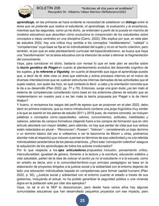 BOLETÍN 206 “Noticias al día para el análisis”
Recopiló Dr. Hilario Vélez Merino 09/febrero/2022
25
aprendizaje, en las primeras se hace evidente la necesidad de establecer un diálogo entre la
tarea que se pretende que realice el estudiante, el aprendizaje, la evaluación y la enseñanza,
mientras que las segundas, como ya he dicho, se entienden a partir de la puesta en marcha de
modelos educativos que describen cómo evoluciona la comprensión de los estudiantes sobre
conceptos e ideas centrales en una disciplina (Carro, 2022). Ello explica por qué, en este plan
de estudios 2022, hay una crítica muy sentida a los conceptos “neoliberalismo”, “calidad” o
“competencias” cuya base se fija en la individualidad del sujeto y no en el hecho colectivo, pero
también, el por qué en este planteamiento curricular del lopezobradorismo, se busca que haya
una “transformación” en la tarea educativa con la intención de evitar o eliminar la fragmentación
del conocimiento.
Vaya, para corroborar mi dicho, bastaría con revisar lo que en este plan se escribe sobre
la teoría genética de Piaget en cuanto al planteamiento evolutivo del desarrollo cognitivo de
los sujetos, y lo referente a Vigotsky, en cuanto al desarrollo que sigue el aprendizaje puesto
que, a decir de él, éste crea un área que estimula y activa procesos internos en el marco de
diversas interrelaciones que se vuelven estructuras internas derivadas de las actividades que el
sujeto realizó, con quién las hizo, en qué contexto lo llevó a cabo y la orientación concreta que
le da a su desarrollo (Plan 2022, pp. 77 y 78). Entonces, surge una gran duda ¿es tan malo el
sistema de competencias considerado como base en los anteriores planes de estudio que se
implementaron en nuestro país o es tan mala la teoría propuesta por Piaget o la de Henri
Wallon?
Y bueno, si revisamos los rasgos del perfil de egreso que se proponen en el plan 2022, debo
decir en primera instancia, que su marco introductorio contiene una jerga lingüística muy similar
a la que se asentó en los planes de estudio 2011 y 2018 pues, de manera concreta, se incluyen
palabras o conceptos como capacidades, valores, conocimientos, actitudes, habilidades y
saberes, además de campos formativos (dejando fuera a los campos de formación que en otro
artículo abordaré con mayor detalle), pero además, no hay que perder de vista que sus verbos
están redactados en plural – “Reconocen”, Poseen”, “Valoran” – considerando un bajo dominio
o un dominio básico (tal vez si volteamos a ver la taxonomía de Bloom u otras, podríamos
abordar más al respecto) que inducen a pensar en términos de esa colectividad y no a la referida
individualidad característica de los planes anteriores. ¿Pero esta “concepción colectiva” asegura
la adquisición de los aprendizajes de todos los actores involucrados?
Por lo que respecta a los ejes articuladores propuestos: inclusión, pensamiento crítico,
interculturalidad, igualdad de género, fomento a la lectura y la escritura, educación estética y
vida saludable, parten de la idea de colocar al centro ya no al estudiante ni a la escuela, como
en antaño se decía, sino a la comunidad-territorio cuyo principio pedagógico se basa en la
elaboración de proyectos dirigidos a la justicia social y la solidaridad con el entorno dejando de
lado una educación individualista basada en competencias para formar capital humano (Plan
2022, p. 92). ¿Justicia social y solidaridad con el entorno cuando el estado a través de sus
gobiernos, incluyendo el actual, no ha podido garantizar la seguridad pública o una vivienda
digna en la población solo por citar dos ejemplos?
Vaya, no sé si en la SEP lo desconozcan, pero desde hace varios años hay algunas
comunidades educativas que han desarrollado pequeños proyectos con ese impacto, pero
 