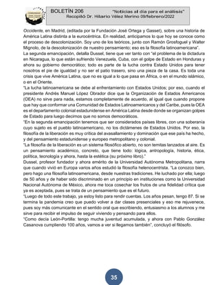 BOLETÍN 206 “Noticias al día para el análisis”
Recopiló Dr. Hilario Vélez Merino 09/febrero/2022
35
Occidente, en Madrid, (editada por la Fundación José Ortega y Gasset), sobre una historia de
América Latina distinta a la eurocéntrica. En realidad, anticipamos lo que hoy se conoce como
el proceso de descolonización. Soy uno de los teóricos, junto con Ramón Grosfoguel y Walter
Mignolo, de la descolonización de nuestro pensamiento; eso es la filosofía latinoamericana”.
La segunda emancipación, detalla Dussel, tiene que ver tanto con “el problema de la dictadura
en Nicaragua, lo que están sufriendo Venezuela, Cuba, con el golpe de Estado en Honduras y
ahora su gobierno democrático; todo es parte de la lucha contra Estado Unidos para tener
nosotros el pie de igualdad y no ser el patio trasero, sino una pieza de la casa. Es toda una
crisis que vive América Latina, que no es igual a lo que pasa en África, o en el mundo islámico,
o en el Oriente.
“La lucha latinoamericana se debe al enfrentamiento con Estados Unidos; por eso, cuando el
presidente Andrés Manuel López Obrador dice que la Organización de Estados Americanos
(OEA) no sirve para nada, estamos completamente de acuerdo, al igual que cuando propone
que hay que conformar una Comunidad de Estados Latinoamericanos y del Caribe, pues la OEA
es el departamento colonial estadunidense en América Latina desde donde se organizan golpes
de Estado para luego decirnos que no somos democráticos.
“En la segunda emancipación tenemos que ser considerados países libres, con una soberanía
cuyo sujeto es el pueblo latinoamericano, no los dictámenes de Estados Unidos. Por eso, la
filosofía de la liberación es muy crítica del avasallamiento y dominación que ese país ha hecho,
y del pensamiento estadunidense y europeo metropolitano y colonial.
“La filosofía de la liberación es un sistema filosófico abierto, no son temitas lanzados al aire. Es
un pensamiento académico, concreto, que tiene todo: lógica, antropología, historia, ética,
política, tecnología y ahora, hasta la estética (su próximo libro).”
Dussel, profesor fundador y ahora emérito de la Universidad Autónoma Metropolitana, narra
que cuando vivió en Europa varios años estudió la filosofía helenocentrista. “La conozco bien,
pero hago una filosofía latinoamericana, desde nuestras tradiciones. He luchado por ella; luego
de 50 años y de haber sido discriminado en un principio en instituciones como la Universidad
Nacional Autónoma de México, ahora me toca cosechar los frutos de una fidelidad crítica que
ya es aceptada, pues se trata de un pensamiento que es el futuro.
“Luego de todo este trabajo, ya estoy listo para rendir cuentas. Los años pesan, tengo 87. Si se
termina la pandemia creo que puedo volver a dar clases presenciales y eso me rejuvenece,
pues soy más comunicante en el sentido oral que escribiendo, entusiasmo a los alumnos y me
sirve para recibir el impulso de seguir viviendo y pensando para ellos.
“Como decía León-Portilla: tengo mucha juventud acumulada, y ahora con Pablo González
Casanova cumpliendo 100 años, vamos a ver si llegamos también”, concluyó el filósofo.
 