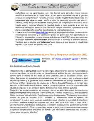 BOLETÍN 206 “Noticias al día para el análisis”
Recopiló Dr. Hilario Vélez Merino 09/febrero/2022
6
profundidad de los aprendizajes, con más tiempo para aprender, mayor riqueza
semántica que derive en el “saber hacer” y a su vez lo aproveche; ese es el genuino
enfoque por competencias”. Para ello, cree que se debe mejorar la distribución de los
contenidos por ciclo o etapa, según el nivel de desarrollo cognitivo del alumno.
Además, alerta de que el “facilismo” como política de compensación educativa es un
fraude social y reclama “afrontar la novedad desde el rigor, dejando a un lado los
elementos ideológicos, dentro de una Educación integral, humanista y preparatoria en el
plano personal para los desafíos de este siglo, no solo los tecnológicos”.
• La experta en Educación Inger Enkvist destaca el lenguaje abstracto de los documentos
(reconoce los conceptos y el vocabulario propio de países que han apostado por la
Educación progresista o constructivista y de la Unesco o la OCDE) y que se escamotee
la tarea de transmitir conocimientos, enfatizando en el alumno y el ambiente escolar.
También, que se plantee una “talla única” para todos, a la que algunos ni rebajándola
llegarán y que a otros les quedará muy corta.
La trampa de la discusión del Nuevo Plan y Programas de Estudios 2022
Publicado por: Pluma invitada en Opinión 4 febrero,
2022
Dra. Carolina Irene Crowley Rabatté
Recientemente, la SEP publicó una invitación dirigida a los diferentes actores involucrados en
la educación básica para participar en las “Asambleas de análisis del plan y los programas de
estudio para el diseño de los libros de texto gratuitos para la educación básica”. Con
dichas Asambleas, las autoridades educativas buscan abrir un espacio para que la comunidad
exprese opiniones y sugerencias sobre diferentes documentos de trabajo elaborados para
conformar el Plan y programas de estudios de la Nueva Escuela Mexicana. Al concluir este
ejercicio, la SEP decidirá si dicho Plan, tiene el consenso nacional para que oriente el rumbo
educativo del país y el tan anhelado diseño de los nuevos libros de texto gratuitos.
El ejercicio se antoja interesante, sin embargo, discutir en estas Asambleas documentos de
trabajo incompletos como el titulado “Marco Curricular y Plan de estudios 2022 de la educación
básica mexicana” es inadmisible. En este documento, los apartados: “Pautas para la puesta en
marcha del plan de estudios 2022”; “Glosario” y “Referencias” tienen la leyenda “en
construcción”, lo cual, a todas luces, es un acto tramposo. ¿Cuál es la necesidad de discutir un
documento en el que te explican lo que se va a hacer, pero no te dicen cómo lo van a hacer?
¿Cómo imaginar unos libros de texto cuando se indica en ese documento que la malla curricular
está en construcción? ¿Cómo comprender y pensar el término de comunidad-territorio, cuando
el apartado del glosario se encuentra en blanco? ¿Se harán otras asambleas para discutir y
opinar sobre los puntos faltantes?
 