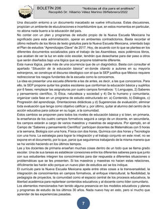 BOLETÍN 206 “Noticias al día para el análisis”
Recopiló Dr. Hilario Vélez Merino 09/febrero/2022
7
Una discusión entorno a un documento inacabado se vuelve infructuosa. Estas discusiones,
propician un ambiente de elucubraciones e incertidumbre que, en estos momentos en particular,
no abona nada bueno a la educación del país.
No contar con un plan y programas de estudio propio de la Nueva Escuela Mexicana ha
significado para esta administración, operar en ambientes contradictorios. Basta recordar el
último rediseño de los libros de texto gratuitos para la Nueva Escuela Mexicana, orientado bajo
el Plan de estudios “Aprendizajes Clave” de 2017. Hoy, de acuerdo con lo que se plantea en los
diferentes documentos socializados para el trabajo de las Asambleas, esos polémicos libros,
que acaban de ver la luz en este ciclo escolar, tendrán que desecharse para dar paso a otros
que serán diseñados bajo una lógica que se propone totalmente diferente.
Esta nueva lógica, parte más de una ocurrencia que de un diagnóstico. Basta con consultar el
apartado “Situación de la educación básica” en donde citando a autores en su mayoría
extranjeros, se construye el discurso ideológico con el que la SEP justifica que México requiere
redireccionar los rasgos fundantes de la escuela como la conocemos.
La idea es presentar una escuela diferente a las de antes, es decir, a las que conocemos. Para
ello, la SEP propone quitar los grados escolares que conforman la educación básica y suplirlos
por 6 fases; remplazar las asignaturas por cuatro campos formativos: 1) Lenguajes, 2) Saberes
y pensamiento científico, 3) Ética, naturaleza y sociedad y 4) De lo humano y comunitaria;
organizar cada fase en un programa de estudio estructurado en: a) Contenido, b) Diálogos, c)
Progresión del aprendizaje, Orientaciones didácticas y d) Sugerencias de evaluación; eliminar
toda evaluación que tenga como objetivo calificar y, por último, quitar al alumno del centro de la
acción educativa para colocar en su lugar, a la comunidad.
Estos cambios se proponen para todos los niveles de educación básica y sí bien, en primaria,
la enseñanza de los cuatro campos formativos seguirá a cargo de un docente, en secundaria,
los campos estarán a cargo de varios maestros y maestras de asignatura. Por ejemplo, en el
Campo de “Saberes y pensamiento Científico” participan docentes de Matemáticas con 5 horas
a la semana, Biología con una hora, Física con dos horas, Química con dos horas y Tecnología
con una hora. La estrategia para lograr la integración y el trabajo conjunto en este nivel, no se
expone en el documento, por lo que, parce que seguiremos trabajando de la misma manera que
se ha venido haciendo en los últimos tiempos.
Las y los docentes de primaria enseñan muchas cosas dentro de un todo que se llama grado
escolar. Una de sus tareas es establecer conexiones entre los diferentes saberes para que junto
con sus estudiantes integren los conocimientos para dar respuesta a diferentes situaciones o
problemáticas que se les presenten. Si los maestros y maestras no hacen estas relaciones,
difícilmente las harán sólo porque un nuevo plan de estudios así se los indique.
El currículo para la Nueva Escuela Mexicana apela entre otras cosas a la transversalidad, la
integración de conocimientos en campos formativos, al enfoque intercultural, la flexibilidad, la
pedagogía de proyectos, la comunidad como el espacio central de los procesos educativos, la
libertad académica para replantear contenidos educativos y al docente como líder comunitario.
Los elementos mencionados han tenido alguna presencia en los modelos educativos y planes
y programas de estudio de los últimos 30 años. Nada nuevo hay en esto, pero sí mucho que
aprender de las experiencias pasadas.
 