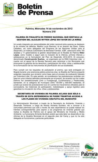 Palmira, Miércoles 14 de noviembre de 2012
                              Número 218

  PALMIRA ES FINALISTA EN PREMIO NACIONAL QUE DESTACA LA
   GESTIÓN DEL ALCALDE RITTER LÓPEZ EN FAVOR DE LA NIÑEZ

Un jurado integrado por personalidades del orden nacional entre quienes se destacan
la ex ministra de defensa, Martha Lucía Ramírez; el ex director del Dane, Carlos
Caballero, así como delegados del Programa de las Naciones Unidas para el
Desarrollo y el Instituto Colombiano de Bienestar Familiar, ICBF, seleccionó entre 193
alcaldes y 11 gobernadores la gestión desarrollada por el Alcalde de Palmira Ritter
López, como modelo a seguir para la inclusión de la infancia, primera infancia y
adolescencia en la formulación del Plan de Desarrollo 2012-2015. El concurso,
denominado Construyendo Sueños, es organizado por la ONG Colombia Líder y
cuenta con el apoyo de la Revista Semana para reconocer a los Municipios que
promueven la garantía de los derechos y participación de niños, niñas y adolescentes
en la formulación de los instrumentos de planificación de sus localidades.

Para cumplir con los requisitos de postulación al premio, que será entregado en
Bogotá durante una ceremonia pública próximos días, la Alcaldía de Palmira presentó
exigentes requisitos que sirvieron como base para el proceso de evaluación liderado
por Colombia Líder. En este sentido, se consideraron las postulaciones recibidas con
base en unos criterios definidos previamente por el premio, de acuerdo con los cuales
Palmira fue preseleccionada junto a Fusagasugá, Cundinamarca y Piedecuesta,
Santander, en la categoría de municipios entre 100.000 y 500.000 habitantes. El
jurado que evaluó las postulaciones tuvo en cuenta los mecanismos utilizados para la
convocatoria, las instancias de participación, metodologías y apoyo logístico para
garantizar la vinculación de niños, niñas y adolescentes.

   SECRETARÍA DE VIVIENDA DE PALMIRA ACLARA QUE SÓLO A
  TRAVÉS DE ESTA DEPENDENCIA SE PUEDE TRAMITAR ACCESO A
      LOS PLANES DE VIVIENDA GRATUITA DEL MUNICIPIO

La Administración Municipal, a través de la Secretaría de Ambiente, Vivienda y
Desarrollo Territorial, a cargo de Wendy Armenta Quintero, dio a conocer a la
comunidad palmirana que sólo a través de esta dependencia se puede realizar los
trámites correspondientes para aspirar a los programas de vivienda gratuita que
realiza la Alcaldía de Palmira con el apoyo del Ministerio de Vivienda y Medio
Ambiente. La funcionaria Armenta Quintero aclaró que esta labor se desarrolla en las
oficinas de la Alcaldía Municipal en el segundo piso del Camp y que no ha sido
delegada en funcionarios y personas particulares.
 