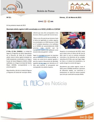 Boletín de Prensa

Nº 23.-                                                                                        Viernes, 22 de Marzo de 2013.



En los primeros meses de 2013

Municipio alteño registra 5.845 carnetizados en el SESO y 8.000 en el SSPAM

                                               informó que esta cifra corresponde al mes
                                               de enero, febrero y parte del mes de marzo.

                                               “Esta es una cifra parcial que tenemos hasta
                                               la fecha de registrados en ambos seguros;
                                               los carnetizados en el SESO alcanzan a 5.845
                                               en 17 unidades educativas y los reafiliados
                                               en el SSPAM son aproximadamente 8.000
                                               personas.     Cabe     recordar    que    las
                                               inscripciones nuevas y de reafiliación serán
El Alto, 22 Mar. (GAMEA).- La Unidad de        durante toda esta gestión”, señaló.             Respecto a la carnetización del SESO, indicó
Seguros y Programas de Salud, dependiente                                                      que el plazo vence el último día del mes de
de la Dirección de Salud de la Alcaldía        Según la autoridad municipal, los requisitos    abril, para lo cual se continúa emitiendo
alteña, hasta la fecha registró alrededor de   para la reafiliacion, en el caso de SSPAM, es   instructivo a los directores de las unidades
5.845 estudiantes carnetizados en el Seguro    contar con carnet de la anterior gestión y      educativas de El Alto, para que hagan llegar
Escolar de Salud Obligatorio (SESO) y 8.000    para los nuevos el documento de identidad,      las listas y el número de estudiantes y se
reafiliados en el Seguro de Salud del Adulto   papeleta de luz y agua con domicilio en El      pueda otorgar los carnets del seguro.
Mayor (SSPAM), correspondiente a la            Alto, para justificar el presupuesto que
presente gestión.                              corresponde a los adultos mayores.              Recordemos que ambos seguros, tanto el
                                                                                               SESO como el SSPAM, benefician a personas
Maya Arevillca, Jefe de la Unidad de Seguros                                                   de diferentes edades, con atenciones y
y Programas de Salud del municipio alteño,                                                     prestaciones en salud de manera gratuita
                                                                                               que corre por cuenta del municipio alteño.
 