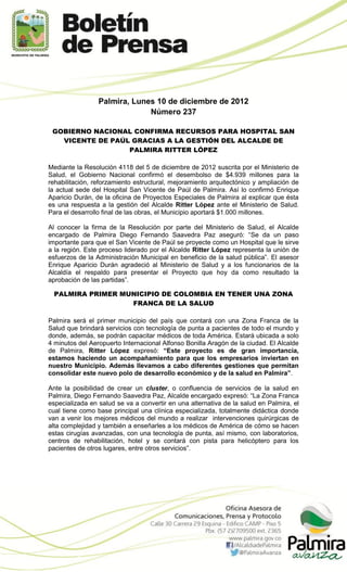 Palmira, Lunes 10 de diciembre de 2012
                              Número 237

 GOBIERNO NACIONAL CONFIRMA RECURSOS PARA HOSPITAL SAN
   VICENTE DE PAÚL GRACIAS A LA GESTIÓN DEL ALCALDE DE
                  PALMIRA RITTER LÓPEZ

Mediante la Resolución 4118 del 5 de diciembre de 2012 suscrita por el Ministerio de
Salud, el Gobierno Nacional confirmó el desembolso de $4.939 millones para la
rehabilitación, reforzamiento estructural, mejoramiento arquitectónico y ampliación de
la actual sede del Hospital San Vicente de Paúl de Palmira. Así lo confirmó Enrique
Aparicio Durán, de la oficina de Proyectos Especiales de Palmira al explicar que ésta
es una respuesta a la gestión del Alcalde Ritter López ante el Ministerio de Salud.
Para el desarrollo final de las obras, el Municipio aportará $1.000 millones.

Al conocer la firma de la Resolución por parte del Ministerio de Salud, el Alcalde
encargado de Palmira Diego Fernando Saavedra Paz aseguró: “Se da un paso
importante para que el San Vicente de Paúl se proyecte como un Hospital que le sirve
a la región. Este proceso liderado por el Alcalde Ritter López representa la unión de
esfuerzos de la Administración Municipal en beneficio de la salud pública”. El asesor
Enrique Aparicio Durán agradeció al Ministerio de Salud y a los funcionarios de la
Alcaldía el respaldo para presentar el Proyecto que hoy da como resultado la
aprobación de las partidas”.

 PALMIRA PRIMER MUNICIPIO DE COLOMBIA EN TENER UNA ZONA
                  FRANCA DE LA SALUD

Palmira será el primer municipio del país que contará con una Zona Franca de la
Salud que brindará servicios con tecnología de punta a pacientes de todo el mundo y
donde, además, se podrán capacitar médicos de toda América. Estará ubicada a solo
4 minutos del Aeropuerto Internacional Alfonso Bonilla Aragón de la ciudad. El Alcalde
de Palmira, Ritter López expresó: “Este proyecto es de gran importancia,
estamos haciendo un acompañamiento para que los empresarios inviertan en
nuestro Municipio. Además llevamos a cabo diferentes gestiones que permitan
consolidar este nuevo polo de desarrollo económico y de la salud en Palmira”.

Ante la posibilidad de crear un cluster, o confluencia de servicios de la salud en
Palmira, Diego Fernando Saavedra Paz, Alcalde encargado expresó: “La Zona Franca
especializada en salud se va a convertir en una alternativa de la salud en Palmira, el
cual tiene como base principal una clínica especializada, totalmente didáctica donde
van a venir los mejores médicos del mundo a realizar intervenciones quirúrgicas de
alta complejidad y también a enseñarles a los médicos de América de cómo se hacen
estas cirugías avanzadas, con una tecnología de punta, así mismo, con laboratorios,
centros de rehabilitación, hotel y se contará con pista para helicóptero para los
pacientes de otros lugares, entre otros servicios”.
 