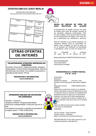 OTRAS OFERTAS
DE INTERÉS
6
Fecha
Puesto Localiza-
ción
19/10/2017
Jefe/a de
Sector
18/10/2017
Cajero/a
OFERTAS EMPLEO LEROY MERLIN
INSCRIPCIÓN E INFORMACIÓN
http://www.leroymerlin.es/dms/static/empleo/index.html
BOLSA DE EMPLEO DE PEÓN DE
USOS MÚLTIPLES EN ALAGÓN
El Ayuntamiento de Alagón convoca una bolsa
de empleo para cubrir las posibles vacantes en
las siguientes categorías profesionales: Peón
de usos múltiples, como personal laboral tempo-
ral del Ayuntamiento de Alagón, para cubrir ba-
jas y sustituciones por vacaciones y permisos.
Para ser admitidos a las pruebas selectivas, los
aspirantes deberán tener la nacionalidad es-
pañola, tener cumplidos 16 años de edad, es-
tar en posesión del Certicado de Escolaridad
o equivalente y tener el carné de conducir B-1.
Las solicitudes se presenta-
rán antes del 27 de octubre de 2017.
BasespublicadasenelBOPNº230del5deoctubre.
MÁS INFORMACIÓN:
Convocatoria BOP
Ayuntamiento de Alagón
TELEOPERADOR ATENCIÓN EMPRESAS EN
ZARAGOZA
vacantes 50 provincia Zaragoza localidad Zaragoza
especialidad Contact Center subespecialidad Atención
al cliente tipo de contrato Con posible incorporación a
plantilla jornada laboral Parcial
INSCRIPCIÓN E INFORMACIÓN:
www.randstad.es
OPERARIOS MOLDES DE INYECCIÓN
EN ZARAGOZA
vacantes 1 provincia
Zaragoza localidad Zaragoza especialidad
Automoción subespecialidad Producción tipo de con-
trato
Con posible incorporación a plantilla jornada laboral
Completa salario 17.000-18.000 €/año
INSCRIPCIÓN E INFORMACIÓN:
www.randstad.es
VENDEDORES/AS A TIEMPO PARCIAL
H & M - Textil
20 Vacantes
Requisitos
Experiencia Laboral Al menos 1 año
Estudios mínimosEducación Secundaria Obligato-
ria
Requisitos mínimos HABILIDADES NECE-
SARIAS
Sabes cómo conducir las ventas en un ambiente
siempre cambiante y tienes la habilidad de ver qué
es necesario hacer en la tienda. Es preferible tener
experiencia previa en cajas, pero tu voluntad de
aprender y de crecer es lo más importante para
nosotros. Tu pasión por la moda y el styling, tu ini-
ciativa y ambición viene de la mano con tu enfoque
práctico.
¡Marca la diferencia tanto para nuestros clientes
como para tus compañeros!
Contrato
Tipo de contrato Otros Contratos
Jornada Laboral Indiferente
Salario comentarios (comisiones/incentivos)
INSCRIPCIÓN DE CV EN: https://career.hm.com/
content/hmcareer/es_es/ndjob.html
 