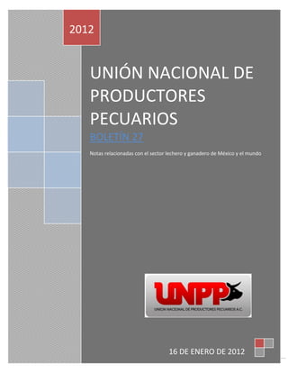 2012


   UNIÓN NACIONAL DE
   PRODUCTORES
   PECUARIOS
   BOLETÍN 27
   Notas relacionadas con el sector lechero y ganadero de México y el mundo




                                    16 DE ENERO DE 2012
                                                                              1
 