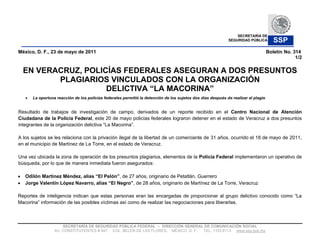 SECRETARÍA DE
                                                                                                            SEGURIDAD PÚBLICA         SSP
México, D. F., 23 de mayo de 2011                                                                                                  Boletín No. 314
                                                                                                                                                1/2

  EN VERACRUZ, POLICÍAS FEDERALES ASEGURAN A DOS PRESUNTOS
         PLAGIARIOS VINCULADOS CON LA ORGANIZACIÓN
                    DELICTIVA
      La oportuna reacción de los policías federales permitió la detención de los sujetos dos días después de realizar el plagio


Resultado de trabajos de investigación de campo, derivados de un reporte recibido en el Centro Nacional de Atención
Ciudadana de la Policía Federal, este 20 de mayo policías federales lograron detener en el estado de Veracruz a dos presuntos
integrantes de la organización delictiva

A los sujetos se les relaciona con la privación ilegal de la libertad de un comerciante de 31 años, ocurrido el 18 de mayo de 2011,
en el municipio de Martínez de La Torre, en el estado de Veracruz.

Una vez ubicada la zona de operación de los presuntos plagiarios, elementos de la Policía Federal implementaron un operativo de
búsqueda, por lo que de manera inmediata fueron asegurados:

                                                   , de 27 años, originario de Petatlán, Guerrero
                                                          , de 28 años, originario de Martínez de La Torre, Veracruz

Reportes de inteligencia indican que estas personas eran las encargadas de proporcionar
         información de las posibles víctimas así como de realizar las negociaciones para liberarlas.



                     SECRETARÍA DE SEGURIDAD PÚBLICA FEDERAL     DIRECCIÓN GENERAL DE COMUNICACIÓN SOCIAL
                 AV. CONSTITUYENTES # 947, COL. BELÉN DE LAS FLORES, MÉXICO, D. F., TEL. 1103 6113 www.ssp.gob.mx
 