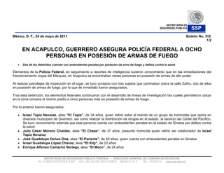 SECRETARÍA DE
                                                                                                         SEGURIDAD PÚBLICA   SSP
México, D. F., 24 de mayo de 2011                                                                                        Boletín No. 315
                                                                                                                                      1/2

      EN ACAPULCO, GUERRERO ASEGURA POLICÍA FEDERAL A OCHO
             PERSONAS EN POSESIÓN DE ARMAS DE FUEGO
      Dos de los detenidos cuentan con antecedentes penales por portación de arma de fuego y delitos contra la salud

Elementos de la Policía Federal, en seguimiento a reportes de inteligencia tuvieron conocimiento que en las inmediaciones del
fraccionamiento Joyas del Márquez, en Acapulco se encontraban varias personas en posesión de armas de alto poder.

Al realizar patrullajes de inspección en el lugar, se tuvo contacto con tres sujetos que caminaban sobra la calle Zafiro, dos de ellos
en posesión de armas de fuego, por lo que de inmediato fueron asegurados.

Tras esta detención, los elementos federales continuaron con el desarrollo de líneas de investigación las cuales permitieron ubicar
en la zona cercana al mismo predio a cinco personas más en posesión de armas de fuego.

Por lo anterior fueron asegurados:

      Israel Tapia Nevarez, alias            , de 34 años, quien refirió estar al mando de un grupo de homicidas que opera en
      diversos municipios de Guerrero, así como realizar la distribución de drogas en el estado, al servicio del Cártel del Pacífico.
      Se tuvo conocimiento además que esta persona cuenta con antecedentes penales en el estado de Sinaloa por delitos contra
      la salud.
      Julio César Moreno Chaides, alias                 , de 37 años, presunto homicida quien refirió ser colaborador de Israel
      Tapia Nevarez
      José Guadalupe Ochoa Díaz, alias                  , de 40 años, quien cuenta con antecedentes penales en Sinaloa
      Israel Guadalupe López Chávez, alias            , de 22 años
      Enrique Alfonso Camacho Noriega, alias                , de 24 años


                     SECRETARÍA DE SEGURIDAD PÚBLICA FEDERAL     DIRECCIÓN GENERAL DE COMUNICACIÓN SOCIAL
                 AV. CONSTITUYENTES # 947, COL. BELÉN DE LAS FLORES, MÉXICO, D. F., TEL. 1103 6113 www.ssp.gob.mx
 