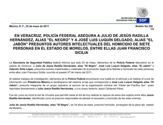SECRETARÍA DE
                                                                                                   SEGURIDAD PÚBLICA    SSP
México, D. F., 25 de mayo de 2011                                                                                    Boletín No.320
                                                                                                                                 1/2

  EN VERACRUZ, POLICÍA FEDERAL ASEGURA A JULIO DE JESÚS RADILLA
HERNÁNDEZ, ALIAS "EL NEGRO" Y A JOSÉ LUIS LUQUÍN DELGADO, ALIAS "EL
 JABÓN" PRESUNTOS AUTORES INTELECTUALES DEL HOMICIDIO DE SIETE
 PERSONAS EN EL ESTADO DE MORELOS, ENTRE ELLAS JUAN FRANCISCO
                              SICILIA

La Secretaría de Seguridad Pública federal informa que este 25 de mayo, elementos de la Policía Federal detuvieron en el
estado de Veracruz a Julio de Jesús Radilla H                         El Negro ,                                          El J       y
Valentín Ortiz López, presuntos autores intelectuales y materiales de la privación ilegal de la libertad y homicidio de siete personas
entre ellos Juan Francisco Sicilia, ocurrido el pasado 27 de marzo del 2011.

Al realizar trabajos de investigación, elementos de la Policía Federal encontraron una huella en el vehículo y al realizar el cruce de
información con Plataforma México el dactilograma del sistema arrojó que correspondía a José Luis Luquín Delgado                    El
         , presunto integrante de un grupo operativo al servicio de la organización criminal del Cártel del Pacífico Sur , quien
reportaba directamente a Julio Jesús Radilla Hernández, y a su brazo derecho Jesús Cárdenas Pérez.

Fue así como se inició la red de vínculos que permitió hasta el día de hoy realizar la captura de estos dos sujetos entre ellos Jesús
Radilla Hernández, identificado como el presunto responsable de planear el secuestro y homicidio de las siete víctimas.

Julio de Jesús Radilla Hernández,           El Negro    de 34 años de edad, presunto homicida encargado de la plaza del estado
de Morelos.

                     SECRETARÍA DE SEGURIDAD PÚBLICA FEDERAL     DIRECCIÓN GENERAL DE COMUNICACIÓN SOCIAL
                 AV. CONSTITUYENTES # 947, COL. BELÉN DE LAS FLORES, MÉXICO, D. F., TEL. 1103 6113 www.ssp.gob.mx
 