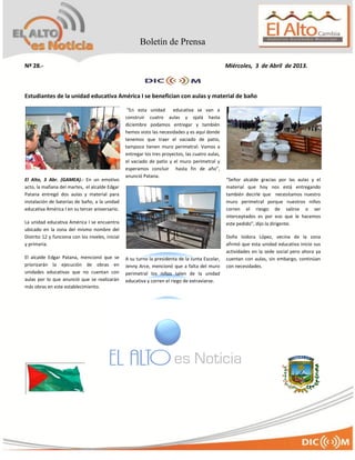 Boletín de Prensa

Nº 28.-                                                                                            Miércoles, 3 de Abril de 2013.



Estudiantes de la unidad educativa América I se benefician con aulas y material de baño

                                                   “En esta unidad educativa se van a
                                                  construir cuatro aulas y ojalá hasta
                                                  diciembre podamos entregar y también
                                                  hemos visto las necesidades y es aquí donde
                                                  tenemos que traer el vaciado de patio,
                                                  tampoco tienen muro perimetral. Vamos a
                                                  entregar los tres proyectos, las cuatro aulas,
                                                  el vaciado de patio y el muro perimetral y
                                                  esperamos concluir hasta fin de año”,
                                                  anunció Patana.
El Alto, 3 Abr. (GAMEA).- En un emotivo                                                            “Señor alcalde gracias por las aulas y el
acto, la mañana del martes, el alcalde Edgar                                                       material que hoy nos está entregando
Patana entregó dos aulas y material para                                                           también decirle que necesitamos nuestro
instalación de baterías de baño, a la unidad                                                       muro perimetral porque nuestros niños
educativa América I en su tercer aniversario.                                                      corren el riesgo de salirse o ser
                                                                                                   interceptados es por eso que le hacemos
La unidad educativa América I se encuentra                                                         este pedido”, dijo la dirigente.
ubicado en la zona del mismo nombre del
Distrito 12 y funciona con los niveles, inicial                                                    Doña Isidora López, vecina de la zona
y primaria.                                                                                        afirmó que esta unidad educativa inicio sus
                                                                                                   actividades en la sede social pero ahora ya
El alcalde Edgar Patana, mencionó que se          A su turno la presidenta de la Junta Escolar,    cuentan con aulas, sin embargo, continúan
priorizarán la ejecución de obras en              Jenny Arce, mencionó que a falta del muro        con necesidades.
unidades educativas que no cuentan con            perimetral los niños salen de la unidad
aulas por lo que anunció que se realizarán        educativa y corren el riego de extraviarse.
más obras en este establecimiento.
 