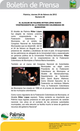 Palmira, viernes 24 de febrero de 2012
                            Numero 45


        EL ALCALDE DE PALMIRA RITTER LÓPEZ NUEVO
     VICEPRESIDENTE DE LA FEDERACIÓN COLOMBIANA DE
                       MUNICIPIOS

El Alcalde de Palmira Ritter López
fue elegido de manera unánime
como      vicepresidente    de     la
Federación       Colombiana       de
Municipios, en el ámbito del
Congreso Nacional de Autoridades
Municipales que se desarrolló del 22
al 24 de febrero en Bogotá con la
presencia de alcaldes y alcaldesas de todo el país. El burgomaestre
de los palmiranos es abogado de la Universidad Libre y especializado
en gerencia pública de la Universidad Pontificia Bolivariana. Ritter
López reemplazará en la vicepresidencia de la Federación
Colombiana de Municipios a Patricia María Avendaño.

También en el marco del Congreso Nacional de Autoridades
                                  Municipales se eligió como
                                  Presidente de la Federación
                                  Colombiana de Municipios al
                                  Alcalde de Barrancabermeja,
                                  Departamento de Santander,
                                  Elkin David Bueno Altahona.
                                  Como Director Ejecutivo de la
                                  Federación se mantiene Gilberto
                                  Toro; la Federación Colombiana
de Municipios fue creada en 1990 en el proceso de descentralización
de los municipios colombianos.

Como nuevo dignatario de la Federación Colombiana de Municipios, el
Alcalde Ritter López expresó: “Estoy contento es importante que
Palmira haya logrado presencia en este gran escenario de carácter
nacional, nos ubica en el contexto de las primeras autoridades
municipales, con esta elección se facilita mucho la tarea de gestionar
recursos del gobierno Nacional”
 