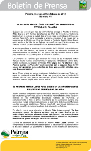 Palmira, miércoles 29 de febrero de 2012
                                  Número 48


     EL ALCALDE RITTER LÓPEZ ENTREGÓ 211 SUBSIDIOS DE
                    VIVIENDA EN PALMIRA

Subsidios de vivienda por más de $687 millones entregó el Alcalde de Palmira
Ritter López a 211 familias beneficiarias del Plan de Vivienda La Carbonera,
localizado en el norte de la ciudad. Esta primera etapa construida por el Consorcio
Moreno Tafurt S.A., será entregada el próximo miércoles 7 de marzo con la
presencia de la Ministra de Vivienda, Ciudad y Territorio, Beatriz Uribe Botero,
quien vendrá a la Villa de las Palmas para reafirmar que Palmira Avanza en
vivienda y que el gobierno prestará todo su apoyo para este objetivo.

Al aporte que ofrece el municipio con el subsidio de $3.258.000 que recibió cada
una de las 211 familias, se suma el subsidio del Gobierno Nacional de
aproximadamente 11 millones 700 mil pesos y el adjudicatario asume el saldo
para un total de $34.000.000 que es el costo de la vivienda.

Las primeras 211 familias que habitarán las casas de La Carbonera podrán
disfrutar de una vivienda tipo unifamiliar, de dos pisos, edificadas en un lote de 63
metros cuadrados. Al respecto el Alcalde Ritter López dijo: “El objetivo es que
Palmira avance en Vivienda y continuaremos con la segunda fase de 700
casas, para personas independientes, es decir que no estén afiliados a una
caja de compensación”.

Nelsy Gómez una de las nuevas propietarias de la Carbonera expresó: “Estoy muy
contenta, gracias al alcalde Ritter López por entregarme este subsidio de $3
millones para mi casa, porque hace muchos años mi familia estaba esperando
tener una vivienda propia, ahora es una realidad”.



EL ALCALDE RITTER LÓPEZ PUSO ORDEN EN LAS INSTITUCIONES
            EDUCATIVAS PÚBLICAS DE PALMIRA

Asumir un mayor compromiso con la comunidad educativa, tener más respeto con
los estudiantes y profesores, solicitó el Alcalde de Palmira Ritter López, a algunos
rectores de las Instituciones Educativas Públicas del Municipio. El
pronunciamiento lo hizo el primer mandatario de los palmiranos durante una
reunión que realizó en las instalaciones de la Secretaria de Educación Municipal,
con los superiores académicos. Además manifestó que tomará decisiones en
conjunto con el fin de mejorar la calidad de la educación en Palmira.

En relación con el tema educativo, el Alcalde Ritter López expresó: “Se han
presentado quejas de algunos rectores que se creen dueños de las
instituciones, tratan mal a los estudiantes y profesores, que no cumplen con
su labor. Ante estas inquietudes hemos establecido una oficina de procesos
disciplinarios que se encargará de analizar cada caso”.

Durante el desarrollo de la reunión el Alcalde Ritter López, también se
comprometió en implementar las estrategias de la educación que buscan disminuir
la deserción escolar. De igual forma se concilió con los rectores en construir una
 