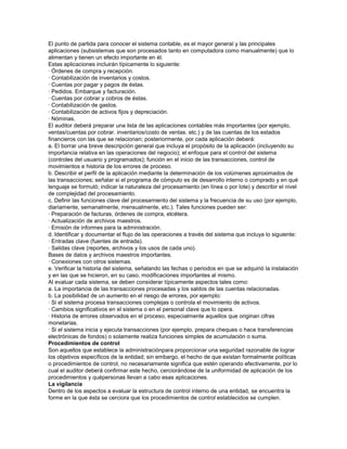 El punto de partida para conocer el sistema contable, es el mayor general y las principales
aplicaciones (subsistemas que son procesados tanto en computadora como manualmente) que lo
alimentan y tienen un efecto importante en él.
Estas aplicaciones incluirán típicamente lo siguiente:
· Órdenes de compra y recepción.
· Contabilización de inventarios y costos.
· Cuentas por pagar y pagos de éstas.
· Pedidos. Embarque y facturación.
· Cuentas por cobrar y cobros de éstas.
· Contabilización de gastos.
· Contabilización de activos fijos y depreciación.
· Nóminas.
El auditor deberá preparar una lista de las aplicaciones contables más importantes (por ejemplo,
ventas/cuentas por cobrar. inventarios/costo de ventas. etc.) y de las cuentas de los estados
financieros con las que se relacionan; posteriormente, por cada aplicación deberá:
a. El borrar una breve descripción general que incluya el propósito de la aplicación (incluyendo su
importancia relativa en las operaciones del negocio); el enfoque para el control del sistema
(controles del usuario y programados); función en el inicio de las transacciones, control de
movimientos e historia de los errores de proceso.
b. Describir el perfil de la aplicación mediante la determinación de los volúmenes aproximados de
las transacciones; señalar si el programa de cómputo es de desarrollo interno o comprado y en qué
lenguaje se formuló; indicar la naturaleza del procesamiento (en línea o por lote) y describir el nivel
de complejidad del procesamiento.
c. Definir las funciones clave del procesamiento del sistema y la frecuencia de su uso (por ejemplo,
diariamente, semanalmente, mensualmente, etc.). Tales funciones pueden ser:
· Preparación de facturas, órdenes de compra, etcétera.
· Actualización de archivos maestros.
· Emisión de informes para la administración.
d. Identificar y documentar el flujo de las operaciones a través del sistema que incluya lo siguiente:
· Entradas clave (fuentes de entrada).
· Salidas clave (reportes, archivos y los usos de cada uno).
Bases de datos y archivos maestros importantes.
· Conexiones con otros sistemas.
e. Verificar la historia del sistema, señalando las fechas o periodos en que se adquirió la instalación
y en las que se hicieron, en su caso, modificaciones importantes al mismo.
Al evaluar cada sistema, se deben considerar típicamente aspectos tales como:
a. La importancia de las transacciones procesadas y los saldos de las cuentas relacionadas.
b. La posibilidad de un aumento en el riesgo de errores, por ejemplo:
· Si el sistema procesa transacciones complejas o controla el movimiento de activos.
· Cambios significativos en el sistema o en el personal clave que lo opera.
· Historia de errores observados en el proceso, especialmente aquellos que originan cifras
monetarias.
· Si el sistema inicia y ejecuta transacciones (por ejemplo, prepara cheques o hace transferencias
electrónicas de fondos) o solamente realiza funciones simples de acumulación o suma.
Procedimientos de control
Son aquellos que establece la administraciónpara proporcionar una seguridad razonable de lograr
los objetivos específicos de la entidad; sin embargo, el hecho de que existan formalmente políticas
o procedimientos de control, no necesariamente significa que estén operando efectivamente, por lo
cual el auditor deberá confirmar este hecho, cerciorándose de la uniformidad de aplicación de los
procedimientos y quépersonas llevan a cabo esas aplicaciones.
La vigilancia
Dentro de los aspectos a evaluar la estructura de control interno de una entidad, se encuentra la
forme en la que ésta se cerciora que los procedimientos de control establecidos se cumplen.
 
