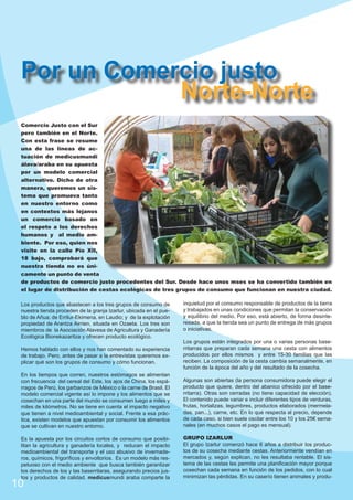 Por un Comercio justo
Norte-Norte
Comercio Justo con el Sur
pero también en el Norte.
Con esta frase se resume
una de las líneas de actuación de medicusmundi
álava/araba en su apuesta
por un modelo comercial
alternativo. Dicho de otra
manera, queremos un sistema que promueva tanto
en nuestro entorno como
en contextos más lejanos
un comercio basado en
el respeto a los derechos
humanos y al medio ambiente. Por eso, quien nos
visite en la calle Pío XII,
18 bajo, comprobará que
nuestra tienda no es únicamente un punto de venta
de productos de comercio justo procedentes del Sur. Desde hace unos mses se ha convertido también en
el lugar de distribución de cestas ecológicas de tres grupos de consumo que funcionan en nuestra ciudad.
Los productos que abastecen a los tres grupos de consumo de
nuestra tienda proceden de la granja Izarlur, ubicada en el pueblo de Añua; de Errilur-Ekimena, en Laudio; y de la explotación
propiedad de Arantza Airrien, situada en Ozaeta. Los tres son
miembros de la Asociación Alavesa de Agricultura y Ganadería
Ecológica Bionekazaritza y ofrecen producto ecológico.

inquietud por el consumo responsable de productos de la tierra
y trabajados en unas condiciones que permitan la conservación
y equilibrio del medio. Por eso, está abierto, de forma desinteresada, a que la tienda sea un punto de entrega de más grupos
o iniciativas.

Hemos hablado con ellos y nos han comentado su experiencia
de trabajo. Pero, antes de pasar a la entrevistas queremos explicar qué son los grupos de consumo y cómo funcionan.

Los grupos están integrados por una o varias personas baserritarras que preparan cada semana una cesta con alimentos
producidos por ellos mismos y entre 15-30 familias que las
reciben. La composición de la cesta cambia semanalmente, en
función de la época del año y del resultado de la cosecha.

En los tiempos que corren, nuestros estómagos se alimentan
con frecuencia del cereal del Este, los ajos de China, los espárragos de Perú, los garbanzos de México o la carne de Brasil. El
modelo comercial vigente así lo impone y los alimentos que se
cosechan en una parte del mundo se consumen luego a miles y
miles de kilómetros. No se tiene en cuenta el impacto negativo
que tienen a nivel medioambiental y social. Frente a esa práctica, existen modelos que apuestan por consumir los alimentos
que se cultivan en nuestro entorno.

Algunas son abiertas (la persona consumidora puede elegir el
producto que quiere, dentro del abanico ofrecido por el baserritarra). Otras son cerradas (no tiene capacidad de elección).
El contenido puede variar e incluir diferentes tipos de verduras,
frutas, hortalizas, legumbres, productos elaborados (mermeladas, pan...), carne, etc. En lo que respecta al precio, depende
de cada caso, si bien suele oscilar entre los 10 y los 25€ semanales (en muchos casos el pago es mensual).

Es la apuesta por los circuitos cortos de consumo que posibilitan la agricultura y ganadería locales, y reducen el impacto
medioambiental del transporte y el uso abusivo de invernaderos, químicos, frigoríficos y envoltorios. Es un modelo más respetuoso con el medio ambiente que busca también garantizar
los derechos de los y las baserritaras, asegurando precios justos y productos de calidad. medicusmundi araba comparte la

GRUPO IZARLUR
El grupo Izarlur comenzó hace 6 años a distribuir los productos de su cosecha mediante cestas. Anteriormente vendían en
mercados y, según explican, no les resultaba rentable. El sistema de las cestas les permite una planificación mayor porque
cosechan cada semana en función de los pedidos, con lo cual
minimizan las pérdidas. En su caserío tienen animales y produ-

10

 