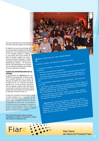 más se presentaron los coordinadores de cada zona que
formarán parte del órgano coordinador de FIARE.
El objetivo es que, para principios de 2014, se constituya la Cooperativa Europea de Crédito y que pueda convertirse en una entidad financiera de referencia
en los estados español e italiano.
N?
Lo que quiere decir que a través de
EKTUAREKI
IARE PROI
ellas se podrán realizar las operaUGU BAT F
GITEN D
ciones bancarias habituales: cuentas
ERGATIK E
o:
atu delak
corrientes, productos de ahorro, domiia egiazt
ntzidentz
cializaciones, tarjetas,… El funcionakoi
at, balioen
arioago b
Praktikan
miento será básicamente por Internet,
eta solid
dezkoago
n bi
con una central en Bilbao y dos delega, harrema
raldatzea
ciones en Barcelona y Madrid.
izartea e
•	 G
;
detza;
teratzea;
zuetarako
ako lanki
nak gizar
PUNTO DE INFORMACIÓN EN LA
garapener
en pertso
aud
nen
beriskuan d
gurumena
•	 Pertso
TIENDA
atzeko ar
tikoa; In
alternati
rtuta ger
aluazio e
dezko
eta eb
•	 Bazte
El compromiso de medicusmundi con
alaren or
entasuna
stri
tuen gard
keta indu
FIARE es incuestionable. Prueba de ello
•	 Proiek
ren ustia
bat,
eta lurra
“pertsona
es la reciente apertura de un punto de
rritzea
eratiboa,
oop
atención al público en nuestra tienda de
koa eta k
bak;
demokrati
aten esonamendu
la calle Pío XII, 18. Personal voluntario
lidario b
•	 Funtzi
,
bo eta so
onamendua
rnati
.
atiende de 6 a 8 de la tarde a las persoen funtzi
omia alte
boto bat”
eratiboar
lako ekon
onamenzi
oop
nas que deseen recabar más información
iten due
aren funt
anaketa k
•	 Bat eg
arduratsu
pen eta b
o que quieran sumarse al proyecto. Setem
kontsumo
in, ekoiz
kemarek
zaren eta
n.
realiza esta misma labor en sus oficinas de
erkatarit
duelako,
raren era
bidezko m
duen lotu
ua egiten
rinala calle San Vicente de Paúl, 12.
bidetzen
eko apust
bazteko g
en ald
dua, ahal
sonen ira
eredu bat
n
pert
arapenare
deen eta
•	 Giza g
zatea tal
Prueba del creciente reconocimiento social
onen ongi
.
non perts
zen baita
de esta iniciativa es la concesión, el año
tik kokat
ren gaine
pasado del Premio Ignacio Ellacuría del Gopertsounde eta
iektu
rte, erak
bierno vasco. El jurado reconoció entonces
ezen, pro
e elka
egin dait
abak best
ide
z, baina
ndi ar
la aportación de Fiare como “una herramienFIAREko k
den ala e
medicusmu
o
tzen ditu
garatuko
ta financiera que ha conseguido consolidar un
rtasunezk
anima
abat
tzek elka
dakigu er
na batzuk
tzen finan
inesten
zeko. Ez
circuito de intermediación ahorro-crédito soskat
bete
la s
hau parte
aropenez
ehar dute
ri da itx
a, bete b
tenible y viable, basado en valores no especugoeneko a
en aldeko
da
son
lativos y creando una red solidaria”.
bat, pert
ko.
-zabal as
eginkizun
tu bihotz
espiri
duten

Z

Para más información sobre el grupo
constituido en Álava, te invitamos a visitar:
http://jususo.wordpress.com

9

 