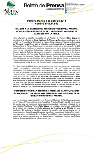 Palmira, Martes 1 de abril de 2014
Número 1144.14.559
GRACIAS A LA GESTIÓN DEL ALCALDE RITTER LÓPEZ, PALMIRA
AVANZA CON LA INFANCIA EN EL II ENCUENTRO NACIONAL DE
ALCALDES POR LA NIÑEZ
Para refrendar la gestión impulsada por el Alcalde de Palmira Ritter López en
beneficio de la infancia, la Mesa Nacional de Hechos y Derechos, coordinada por la
Unicef y la Procuraduría General de la Nación, lleva a cabo en Palmira el Encuentro
de Alcaldes y Alcaldesas por la Infancia, La Adolescencia y la Juventud, en el
Coliseo Cubierto Ramón Elías López. La jornada cuenta con la participación de 230
mandatarios y se inició con el saludo de bienvenida por parte de un grupo de niñas y
niños de las Instituciones Educativas y del coro musical de la Casa de la Cultura
Ricardo Nieto de Palmira. Al certamen asistieron el Vicepresidente de la República,
Angelino Garzón; el Procurador General, Alejandro Ordóñez; el director del Instituto
Colombiano de Bienestar Familiar, Marco Aurelio Zuluaga; la Procuradora Delegada
para la Defensa de los Derechos de la Infancia, Ilva Miriam Hoyos; el director del
Programa Presidencial Colombia Joven, Gabriel Jaime Gómez y el representante de
Unicef para Colombia, Roberto de Bernardi, entre otras personalidades.
El objetivo central del Encuentro, es la construcción de consensos entre los diferentes
niveles de gobierno (municipal, departamental, nacional) sobre las acciones
estratégicas que deben ponerse en marcha para lograr que en todos los municipios
del país se garanticen los derechos de las niñas, niños, adolescentes y jóvenes, como
cimiento para la construcción de una paz estable. El Alcalde de Palmira Ritter López,
en su alocución dijo: “Invito a los Alcaldes y Alcaldesas e integrantes de la Mesa
Nacional de Hechos y Derechos, a que enfoquemos nuestros esfuerzos a darles
alternativas de proyectos de vida a las niñas, niños y adolescentes que merecen
un país que siga garantizando el acceso a la educación, la salud, la cultura, el
deporte. Este encuentro permite visualizar desde la perspectiva de la paz la
atención integral a las comunidades que representan el futuro del país”.
VICEPRESIDENTE DE LA REPÚBLICA, ANGELINO GARZÓN, FELICITÓ
AL ALCALDE RITTER LÓPEZ POR IMPULSAR FERIA NACIONAL DE LA
NIÑEZ Y SU MUNDO EN PALMIRA
Una vez concluida su participación en el Encuentro Nacional de Alcaldesas y Alcaldes
por la Niñez, el Vicepresidente de la República, Angelino Garzón, asistió a una rueda
de prensa ante los medios de comunicación nacionales, regionales y locales, en la
cual felicitó al Alcalde de Palmira Ritter López por su trabajo permanente en beneficio
de la niñez, por impulsar la Feria Nacional de la Niñez y su Mundo en este
Municipio. El dignatario también destacó la gestión del burgomaestre en la
implementación de políticas públicas que se reflejan en acciones de beneficio común
para este sector poblacional. En el Coliseo Ramón Elías López, las niñas y niños que
asistieron al evento expresaron a los asistentes con banderines blancos que Palmira
es tierra de paz por la infancia y la adolescencia.
 