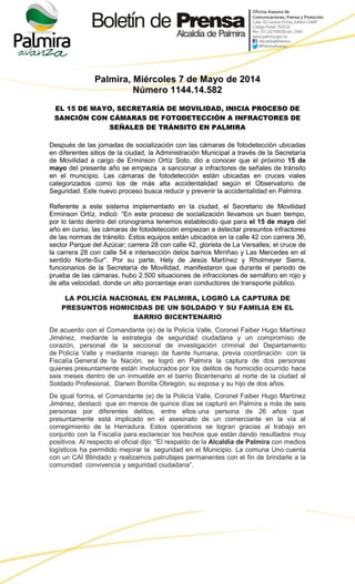 Palmira, Miércoles 7 de Mayo de 2014
Número 1144.14.582
EL 15 DE MAYO, SECRETARÍA DE MOVILIDAD, INICIA PROCESO DE
SANCIÓN CON CÁMARAS DE FOTODETECCIÓN A INFRACTORES DE
SEÑALES DE TRÁNSITO EN PALMIRA
Después de las jornadas de socialización con las cámaras de fotodetección ubicadas
en diferentes sitios de la ciudad, la Administración Municipal a través de la Secretaría
de Movilidad a cargo de Erminson Ortíz Soto, dio a conocer que el próximo 15 de
mayo del presente año se empieza a sancionar a infractores de señales de tránsito
en el municipio. Las cámaras de fotodetección están ubicadas en cruces viales
categorizados como los de más alta accidentalidad según el Observatorio de
Seguridad. Este nuevo proceso busca reducir y prevenir la accidentalidad en Palmira.
Referente a este sistema implementado en la ciudad, el Secretario de Movilidad
Erminson Ortíz, indicó: “En este proceso de socialización llevamos un buen tiempo,
por lo tanto dentro del cronograma tenemos establecido que para el 15 de mayo del
año en curso, las cámaras de fotodetección empiezan a detectar presuntos infractores
de las normas de tránsito. Estos equipos están ubicados en la calle 42 con carrera 36,
sector Parque del Azúcar; carrera 28 con calle 42, glorieta de La Versalles; el cruce de
la carrera 28 con calle 54 e intersección delos barrios Mirriñao y Las Mercedes en el
sentido Norte-Sur”. Por su parte, Hely de Jesús Martínez y Rholmeyer Sierra,
funcionarios de la Secretaría de Movilidad, manifestaron que durante el periodo de
prueba de las cámaras, hubo 2.500 situaciones de infracciones de semáforo en rojo y
de alta velocidad, donde un alto porcentaje eran conductores de transporte público.
LA POLICÍA NACIONAL EN PALMIRA, LOGRÓ LA CAPTURA DE
PRESUNTOS HOMICIDAS DE UN SOLDADO Y SU FAMILIA EN EL
BARRIO BICENTENARIO
De acuerdo con el Comandante (e) de la Policía Valle, Coronel Faiber Hugo Martínez
Jiménez, mediante la estrategia de seguridad ciudadana y un compromiso de
corazón, personal de la seccional de investigación criminal del Departamento
de Policía Valle y mediante manejo de fuente humana, previa coordinación con la
Fiscalía General de la Nación, se logró en Palmira la captura de dos personas
quienes presuntamente están involucrados por los delitos de homicidio ocurrido hace
seis meses dentro de un inmueble en el barrio Bicentenario al norte de la ciudad al
Soldado Profesional, Darwin Bonilla Obregón, su esposa y su hijo de dos años.
De igual forma, el Comandante (e) de la Policía Valle, Coronel Faiber Hugo Martínez
Jiménez, destacó que en menos de quince días se capturó en Palmira a más de seis
personas por diferentes delitos, entre ellos una persona de 26 años que
presuntamente está implicado en el asesinato de un comerciante en la vía al
corregimiento de la Herradura. Estos operativos se logran gracias al trabajo en
conjunto con la Fiscalía para esclarecer los hechos que están dando resultados muy
positivos. Al respecto el oficial dijo: “El respaldo de la Alcaldía de Palmira con medios
logísticos ha permitido mejorar la seguridad en el Municipio. La comuna Uno cuenta
con un CAI Blindado y realizamos patrullajes permanentes con el fin de brindarle a la
comunidad convivencia y seguridad ciudadana”.
 