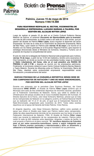 Palmira, Jueves 15 de mayo de 2014
Número 1144.14.588
PARA REAFIRMAR RESPALDO AL SECTOR, VICEMINISTRA DE
DESARROLLO EMPRESARIAL LLEGARÁ MAÑANA A PALMIRA, POR
GESTIÓN DEL ALCALDE RITTER LÓPEZ
Luego de realizar el pasado 23 de abril en el Centro Cultural Guillermo Barney
Materón de Palmira, el certamen Encuentro de Oportunidades para la Inversión,
con más de 200 inversionistas, la ciudad vuelve a ser sede de un acto similar, que por
gestión del Alcalde de Palmira Ritter López, busca impulsar el desarrollo del sector
empresarial. Se trata de la visita de la Viceministra de Desarrollo Empresarial, María
del Mar Palau, quien estará en Palmira este viernes 16 de mayo y se reunirá en la
Alcaldía con los líderes gremiales en el Encuentro Regional Palmira, para exponer la
estrategia direccionada desde el Ministerio de Comercio, Industria y Turismo con el
propósito de impulsar la competitividad del sector.
El acto de visita de la delegada del Gobierno Nacional está programado para mañana,
viernes 16 de mayo, a partir de las 12:30 del mediodía y tendrá como escenarios el
Club Campestre, en donde se reunirá con las autoridades locales, luego se trasladará
al Salón Libertadores del Camp, sitio en el cual presidirá una RUEDA DE
PRENSA A LAS 2 P.M. y después se reunirá con los empresarios palmiranos.
Finalmente, la funcionaria visitará el nuevo Centro Cultural Guillermo Barney Materón
o Teatro Materón. Durante los diferentes actos en Palmira, la Viceministra, María del
Mar Palau, disertará sobre productividad empresarial; responsabilidad social;
formalización y encadenamiento del sector.
NUEVAS PISCINAS DE LA CIUDADELA DEPORTIVA SERÁN SEDE DE
DOS CAMPEONATOS DE NATACIÓN Y UNO DE NADO SINCRONIZADO,
POR GESTIÓN DEL ALCALDE RITTER LÓPEZ
Durante una entrevista con la periodista Clara Espinoza Restrepo, del Canal
Internacional WINE SPORT, el Alcalde de Palmira Ritter López confirmó que el
Municipio será sede de tres certámenes deportivos de renombre nacional, aprobados
por la Federación Colombiana de Natación, Fecna, que validó la calidad de la
infraestructura del parque acuático de la nueva Ciudadela Deportiva del municipio. El
Director Ejecutivo de la Fecna, Julio César Echeverry Martínez, precisó que se trata
de los Campeonatos de Natación en la categoría Juvenil y el Festival Nacional Infantil
que se realizarán del 14 al 21 de julio, al igual que el Campeonato Nacional de
Nado Sincronizado, programado para noviembre de 2014. Todos estos eventos
deportivos con el apoyo del Gerente del Imder-Palmira, Víctor Ramos.
El dirigente deportivo, Julio César Echeverry Martínez, calificó como acertado el
apoyo que ofrece el Alcalde para lograr que Palmira realice estos campeonatos,
dadas las altas especificaciones técnicas de los escenarios que hoy tienen el aval de
Federación Internacional de Natación, FINA. El Alcalde de Palmira Ritter López
indicó que durante la celebración de los campeonatos de natación, Palmira podrá
recibir la visita de 800 visitantes entre deportistas, dirigentes y padres de familia, lo
cual proyecta a Palmira en el plano nacional. “El meridiano deportivo de Colombia
pasa ya por estos escenarios maravillosos, vamos a seguir trabajando para
traer a Palmira eventos nacionales e internacionales y darle un dinamismo y
utilización a la Ciudadela Deportiva” agregó el mandatario de los palmiranos.
 