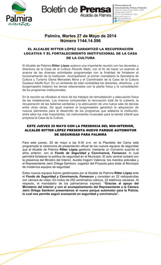 Palmira, Martes 27 de Mayo de 2014
Número 1144.14.596
EL ALCALDE RITTER LÓPEZ GARANTIZÓ LA RECUPERACIÓN
LOCATIVA Y EL FORTALECIMIENTO INSTITUCIONAL DE LA CASA
DE LA CULTURA
El Alcalde de Palmira Ritter López sostuvo una importante reunión con los docentes y
directivos de la Casa de la Cultura Ricardo Nieto, con el fin de hacer un examen al
avance de las diversas actividades programadas con la finalidad de fortalecer el
funcionamiento de la institución. Acompañaron al primer mandatario la Secretaria de
Cultura y Turismo Gloria Mercedes Mora y el Coordinador de la Casa de la Cultura
Gustavo Adolfo Kuri. En un ambiente de total cordialidad los docentes, directivos y el
burgomaestre trataron los temas relacionados con la planta física y la consolidación
de los programas institucionales.
En la reunión se oficializó el inicio de los trabajos de remodelación y adecuación física
de las instalaciones. Los mismos comprenden la renovación total de la cubierta, la
recuperación de las baterías sanitarias y la adecuación de una nueva sala de danzas
entre otras obras. De igual manera el burgomaestre garantizó la adquisición de
nuevos elementos para el desarrollo de los programas que adelanta la institución,
entre ellos los más importantes, los instrumentos musicales para la banda infantil que
proyecta la Casa de la Cultura.
ESTE JUEVES 29 MAYO CON LA PRESENCIA DEL MIN-INTERIOR,
ALCALDE RITTER LÓPEZ PRESENTA NUEVO PARQUE AUTOMOTOR
DE SEGURIDAD PARA PALMIRA
Para este jueves, 29 de mayo a las 8:30 a.m. en la Plazoleta del Camp está
programada la ceremonia de presentación oficial de los nuevos equipos de seguridad
que el Alcalde de Palmira Ritter López gestionó, mediante un Convenio suscrito el
años anterior, con el Fondo de Seguridad y Convivencia, Fonsecon, lo cual
permitirá fortalecer la política de seguridad en el Municipio. El acto central contará con
la presencia del Ministro del Interior, Aurelio Iragorri Valencia; los mandos policiales y
el Representante Jairo Ortega Samboni, cogestor del Proyecto para dotar al Municipio
de modernos equipos de seguridad.
Estos nuevos equipos fueron gestionados por el Alcalde de Palmira Ritter López ante
el Fondo de Seguridad y Convivencia, Fonsecon y consisten en 22 radiopatrullas
con cámara de vídeo; 63 motos de 250 centímetros cúbicos, 22 teléfonos celulares. Al
respecto, el mandatario de los palmaríamos expresó: “Gracias al apoyo del
Ministerio del Interior y con el acompañamiento del Representante a la Cámara
Jairo Ortega Samboni presentamos el nuevo parque automotor para la Policía,
lo cual nos permite seguir avanzando en seguridad y convivencia”.
 