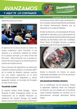 Digital del parque principal.
El objetivo de las Zonas Azules es reducir las
quejas ciudadanas sobre movilidad, el mal
parqueo y la utilización indebida de celdas
en el parque principal y en otras zonas del
Municipio. Adicionalmente con la puesta en
marcha de este proyecto se pretende generar
fuentes de empleo directo.
Para el proceso de diagnóstico se seleccionó
mediante licitación pública a la empresa SATT
de la ciudad de Medellín, quienes cuentan
con una amplia experiencia en el tema
de Estacionamientos Regulados y vienen
apoyando también al municipio de Envigado
en este mismo tema.
Taller de Clown
El maestro chileno Víctor Quiroga, estuvo
dictando el taller: Emergencia Clown, en las
instalaciones de la Alcaldía Municipal. La
asistencia del maestro Quiroga, fue posible
gracias a que el Instituto de Cultura y Patrimonio
Boletín #3
AVANZAMOS
Noviembre 05 de 2016
Unidad de Comunicaciones
Cra 30 calle 29-59 (Tercer piso) / Teléfono: 8 66 37 07 Ext 110
Donmatías-Antioquia
Y AQUÍ TE LO CONTAMOS
de Antioquia, busca darle mayor participación a
los municipios, descentralizando las actividades
del Festival Internacional Mímame que se
desarrolla en la ciudad de Medellín.
El taller se dictó con una intensidad de 16 horas,
repartidas en dos días y tuvo la participación de
11personasrepresentandolosdiferentesgrupos
teatrales de Donmatías como son: Candilejas,
Momo Teatro, El Dirigible, Quinesis y además
participantes del municipio de Entrerríos.
Desde la Dirección de Cultura se siguen
impulsando actividades con el fin de promover
todo el talento donmatieño.
Diplomado de Primera Infancia
Con la certificación de 43 personas, finalizó
el diplomado: Didáctica Inicial con Enfoques
en Derecho, que fue dictado por la Fundación
Unión Colombo Española en convenio con la
administración municipal ¡Donmatías Somos
Todos!
 