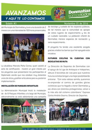 El Diplomado se desarrolló en la Sede Universitaria
del Municipio de Donmatías y tuvo una duración de 2
mesesconunaintensidadde120horaspresenciales.
La alcaldesa Marcela Peña Correa, quien asistió al
acto de certificación, mostró un gran interés por
los proyectos que presentaron los participantes al
Diplomado viendo que nos estaban muy distantes
unos de otros y podrían articularse para su posterior
implementación.
INSTALACIÓN DE PARQUES INFANTILES
La Administración Municipal Inició la instalación
de de 8 Parques Infantiles a lo largo del Municipio,
adicionalmente se está adelantando una campaña
de reciclaje y cuidado de los espacios públicos,
de tal manera que la comunidad se apropie
de estos lugares de esparcimiento y les de
un cuidado razonable. La población infantil de
Donmatías merece espacios de recreación y
sano esparcimiento.
El proyecto ha tenido una excelente acogida
gracias a todos los barrios que han apoyado esta
iniciativa.
FUTUROS CICLITAS YA CUENTAN CON
BICICLETAS DE RUTA
La Dirección de Deportes de Donmatías con
el apoyo de la Liga de Antioquia e Indeportes,
obtuvo 3 bicicletas de ruta para que nuestros
futurosciclistastenganunamejorposibilidadde
entrenar. “Con esta valiosa semilla, queremos
re-emprender el camino de grandes glorias
ciclísticas que ha llegado a tener Donmatías y
así, ahora con distintos protagonistas, volver a
lo más alto del ciclismo colombiano.” Expresa
Carlos Andrés Osorno, Director de Deportes.
Boletín #3
AVANZAMOS
Noviembre 05 de 2016
Unidad de Comunicaciones
Cra 30 calle 29-59 (Tercer piso) / Teléfono: 8 66 37 07 Ext 110
Y AQUÍ TE LO CONTAMOS
 