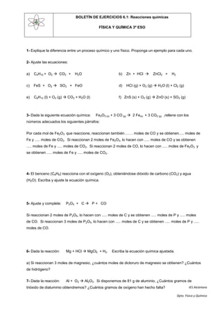 BOLETÍN DE EJERCICIOS 6.1: Reacciones químicas

                                             FÍSICA Y QUÍMICA 3º ESO




1- Explique la diferencia entre un proceso químico y uno físico. Proponga un ejemplo para cada uno.


2- Ajuste las ecuaciones:


a)   C4H10 + O2  CO2 +       H2O                         b)   Zn + HCl       ZnCl2 +     H2


c)   FeS + O2  SO2 + FeO                                 d)   HCl (g) + O2 (g)  H2O (l) + Cl2 (g)


e)   C6H12 (l) + O2 (g)  CO2 + H2O (l)                   f) ZnS (s) + O2 (g)  ZnO (s) + SO2 (g)



3- Dada la siguiente ecuación química:     Fe2O3 (s) + 3 CO (g)  2 Fe(s) + 3 CO2 (g) ,rellene con los
números adecuados los siguientes párrafos:


Por cada mol de Fe2O3 que reaccione, reaccionan también……. moles de CO y se obtienen..... moles de
Fe y ..... moles de CO2. Si reaccionan 2 moles de Fe2O3, lo hacen con ..... moles de CO y se obtienen
..... moles de Fe y ..... moles de CO2. Si reaccionan 2 moles de CO, lo hacen con ..... moles de Fe2O3 y
se obtienen ..... moles de Fe y ..... moles de CO2.




4- El benceno (C6H6) reacciona con el oxígeno (O2), obteniéndose dióxido de carbono (CO2) y agua
(H2O). Escriba y ajuste la ecuación química.




5- Ajuste y complete:   P2O5 + C  P + CO


Si reaccionan 2 moles de P2O5, lo hacen con ..... moles de C y se obtienen ..... moles de P y ..... moles
de CO. Si reaccionan 3 moles de P2O5, lo hacen con ..... moles de C y se obtienen ..... moles de P y .....
moles de CO.




6- Dada la reacción:    Mg + HCl  MgCl2 + H2.        Escriba la ecuación química ajustada.


a) Si reaccionan 3 moles de magnesio, ¿cuántos moles de dicloruro de magnesio se obtienen? ¿Cuántos
de hidrógeno?


7- Dada la reacción:    Al + O2  Al2O3. Si disponemos de 81 g de aluminio, ¿Cuántos gramos de
trióxido de dialuminio obtendremos? ¿Cuántos gramos de oxígeno han hecho falta?                          IES Alcántara

                                                                                                Dpto. Física y Química
 