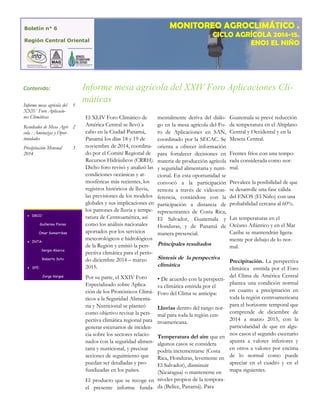 El XLIV Foro Climático de América Central se llevó a cabo en la Ciudad Panamá, Panamá los días 18 y 19 de noviembre de 2014, coordina- do por el Comité Regional de Recursos Hidráulicos (CRRH). Dicho foro revisó y analizó las condiciones oceánicas y at- mosféricas más recientes, los registros históricos de lluvia, las previsiones de los modelos globales y sus implicaciones en los patrones de lluvia y tempe- ratura de Centroamérica, así como los análisis nacionales aportados por los servicios meteorológicos e hidrológicos de la Región y emitió la pers- pectiva climática para el perío- do diciembre 2014 – marzo 2015. 
Por su parte, el XXIV Foro Especializado sobre Aplica- ción de los Pronósticos Climá- ticos a la Seguridad Alimenta- ria y Nutricional se planteó como objetivo revisar la pers- pectiva climática regional para generar escenarios de inciden- cia sobre los sectores relacio- nados con la seguridad alimen- taria y nutricional, y precisar acciones de seguimiento que puedan ser detalladas y pro- fundizadas en los países. 
El producto que se recoge en el presente informe funda- mentalmente deriva del diálo- go en la mesa agrícola del Fo- ro de Aplicaciones en SAN, coordinado por la SECAC. Se orienta a ofrecer información para fortalecer decisiones en materia de producción agrícola y seguridad alimentaria y nutri- cional. En esta oportunidad se convocó a la participación remota a través de videocon- ferencia, contándose con la participación a distancia de representantes de Costa Rica, El Salvador, Guatemala y Honduras, y de Panamá de manera presencial. 
Principales resultados 
Sintesis de la perspectiva climática 
• De acuerdo con la perspecti- va climática emitida por el Foro del Clima se anticipa: 
Lluvias dentro del rango nor- mal para toda la región cen- troamericana. 
Temperatura del aire que en algunos casos se considera podría incrementarse (Costa Rica, Honduras, levemente en El Salvador), disminuir (Nicaragua) o mantenerse en niveles propios de la tempora- da (Belice, Panamá). Para Guatemala se prevé reducción de temperatura en el Altiplano Central y Occidental y en la Meseta Central. 
Frentes fríos con una tempo- rada considerada como nor- mal. 
Prevalece la posibilidad de que se desarrolle una fase cálida del ENOS (El Niño) con una probabilidad cercana al 60%. 
Las temperaturas en el Océano Atlántico y en el Mar Caribe se mantendrán ligera- mente por debajo de lo nor- mal. 
Precipitación. La perspectiva climática emitida por el Foro del Clima de América Central plantea una condición normal en cuanto a precipitación en toda la región centroamericana para el horizonte temporal que comprende de diciembre de 2014 a marzo 2015, con la particularidad de que en algu- nos casos el segundo escenario apunta a valores inferiores y en otros a valores por encima de lo normal como puede apreciar en el cuadro y en el mapa siguientes. 
Informe mesa agrícola del XXIV Foro Aplicacio- nes Climáticas 
1 
Resultados de Mesa Agrí- cola : Amenazas y Opor- tunidades 
2 
Precipitación Mensual 2014 
3 
Contenido: 
 DRCO: 
Guillermo Flores 
Omar Somarribas 
 INTA: 
Sergio Abarca 
Roberto Soto 
 SFE: 
Jorge Vargas 
Boletín n° 6 
Región Central Oriental 
MONITOREO AGROCLIMÁTICO . 
CICLO AGRÍCOLA 2014-15. 
ENOS EL NIÑO 
Informe mesa agrícola del XXIV Foro Aplicaciones Cli- máticas  