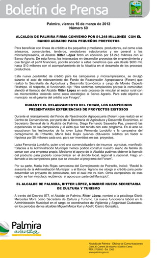 Palmira, viernes 16 de marzo de 2012
                                    Número 60

ALCALDÍA DE PALMIRA FIRMA CONVENIO POR $1.248 MILLONES CON EL
          BANCO AGRARIO PARA PEQUEÑOS PROYECTOS

Para beneficiar con líneas de crédito a los pequeños y medianos productores, así como a los
artesanos, comerciantes, tenderos, vendedores estacionarios y en general a los
microempresarios, el Alcalde Ritter López firmó un convenio por $1.248 millones con el
Banco Agrario. De esta forma, los interesados en desarrollar proyectos de emprendimiento y
que tengan el perfil financiero, podrán acceder a estos beneficios que van desde $600 mil,
hasta $10 millones con el acompañamiento de la Alcaldía en el desarrollo de los procesos
productivos.

Esta nueva posibilidad de crédito para los campesinos y microempresarios, se divulgó
durante el acto de relanzamiento del Fondo de Reactivación Agropecuaria (Foram) que
realizó la Secretaría de Agricultura y Desarrollo Económico a cargo de Moisés Cepeda
Restrepo. Al respecto, el funcionario dijo: “Nos sentimos complacidos porque la comunidad
atendió el llamado del Alcalde Ritter López en este proceso de vincular al sector rural con
los microcréditos teniendo como socio estratégico al Banco Agrario. Para este objetivo el
municipio es el garante del crédito con Finagro”.

       DURANTE EL RELANZAMIENTO DEL FORAM, LOS CAMPESINOS
         PRESENTARON EXPERIENCIAS DE PROYECTOS EXITOSOS

Durante el relanzamiento del Fondo de Reactivación Agropecuaria (Foram) que realizó en el
Centro de Convenciones, por parte de la Secretaría de Agricultura y Desarrollo Económico, el
Secretario General de la Alcaldía de Palmira, Diego Fernando Saavedra Paz, presentó las
experiencias de los campesinos y el éxito que han tenido con este programa. En el acto se
escucharon los testimonios de la joven Luisa Fernanda Londoño y la campesina del
corregimiento de Potrerillo, María Inés Rojas quienes obtuvieron créditos sin fiador ni
hipoteca por $8 millones cada una, para ser invertidos en sus proyectos.

Luisa Fernanda Londoño, quien creó una comercializadora de insumos agrícolas, manifestó:
“Gracias a la Administración Municipal hemos podido construir nuestro sueño de familia de
contar con una empresa propia. Mediante el apoyo de la Alcaldia pudimos obtener la licencia
del producto para poderlo comercializar en el ámbito local, regional y nacional. Hago un
llamado a los campesinos para que se vinculen al programa del Foram”.

Por su parte, María Inés Rojas campesina del Corregimiento de Potrerillo, indicó: “Recibí la
asesoría de la Administración Municipal y el Banco Agrario me otorgó el crédito para poder
desarrollar un proyecto de porcicultura, con el cual me va bien. Otros campesinos de esta
región se han vinculado recibiendo el apoyo por parte del Municipio”.

 EL ALCALDE DE PALMIRA, RITTER LÓPEZ, NOMBRÓ NUEVA SECRETARIA
                     DE CULTURA Y TURISMO

A través del Decreto 077, el Alcalde de Palmira, Ritter López, nombró a la psicóloga Gloria
Mercedes Mora como Secretaria de Cultura y Turismo. La nueva funcionaria laboró en la
Administración Municipal en el cargo de coordinadora de Vigilancia y Seguridad Ciudadana,
en los periodos de los alcaldes Miguel Motoa Kuri y Adolfo Castro González.
 