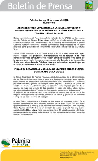 Palmira, jueves 22 de marzo de 2012
                               Número 63

   ALCALDE RITTER LÓPEZ INVITA A LA IGLESIA CATÓLICA Y
 LÍDERES CRISTIANOS PARA UNIRSE EN LA TOMA SOCIAL DE LA
                 COMUNA UNO DE PALMIRA

Dando cumplimiento al Plan Especial de Inclusión Social (PEIS), de la comuna
uno de Palmira, el Alcalde Ritter López ratificó en el más reciente Consejo de
Gobierno su compromiso con este sector de la ciudad y para esto invitó a la Iglesia
Católica, Pastores cristianos y líderes comunitarios independientes de su credo
religioso, para que participen activamente en la Gran Toma Social de la Comuna
Uno.

Para formular la invitación a vincularse a este acto cívico, el Alcalde Ritter López
indicó: “Todas las personas, independientes de la religión a la cual
pertenezcan y los particulares que deseen participar en esta toma social de
la comuna uno, los invito a que se acerquen a la Secretaría de Integración
Social que orienta Francia Ceballos, para que se inscriban y contribuyan en
la construcción de tejido social en este sector”.

FINANPAL DESARROLLÓ JORNADA DE LIMPIEZA EN LAS PLAZAS
              DE MERCADO DE LA CIUDAD

El Fondo Financiero de Palmira Finanpal, entidad encargada de la administración
de las Plazas de Mercado, llevó a cabo una jornada de limpieza, tanto exterior
como interior, de estos centros de abastecimiento. Esta actividad fue coordinada
por Alex Sinisterra, gerente de Finanpal, quien expresó: “Dentro de los planes de
acción que tiene la Administración, se determinó una limpieza general de la
galería, se hizo un lavado de las paredes y pisos de estos sitios, donde
participaron los Bomberos Voluntarios, Palmaseo y funcionarios de la Alcaldía”.
El objetivo es hacer limpieza a todas las galerías anexas del sector con el fin
mejorar su imagen ante los clientes, aumentar las ventas y garantizar un ambiente
sano para las personas que allí trabajan.

Antonio Arias, quien labora al interior de las plazas de mercado indicó: “Es la
primera vez que se ve esta limpieza en este sector, ojalá sigan con esta labor
que nos beneficia a todos y a las personas que vienen a comprar”. Por su parte,
Doris Aguirre administradora de un almacén de calzado expresó: “Es muy bueno
que el Alcalde Ritter López haga esta jornada, llevo 16 años trabajando al interior
de las plazas de mercado y es la primera vez que se hace esta limpieza, cuidando
nuestro sitio de trabajo”.
 