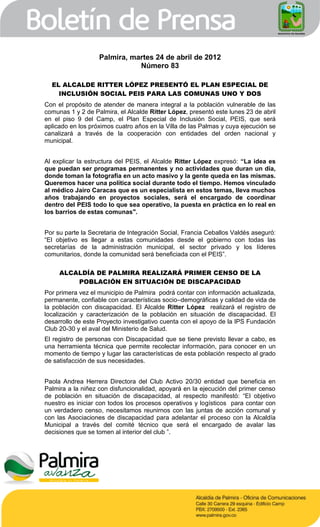 Palmira, martes 24 de abril de 2012
                              Número 83

  EL ALCALDE RITTER LÓPEZ PRESENTÓ EL PLAN ESPECIAL DE
    INCLUSIÓN SOCIAL PEIS PARA LAS COMUNAS UNO Y DOS
Con el propósito de atender de manera integral a la población vulnerable de las
comunas 1 y 2 de Palmira, el Alcalde Ritter López, presentó este lunes 23 de abril
en el piso 9 del Camp, el Plan Especial de Inclusión Social, PEIS, que será
aplicado en los próximos cuatro años en la Villa de las Palmas y cuya ejecución se
canalizará a través de la cooperación con entidades del orden nacional y
municipal.


Al explicar la estructura del PEIS, el Alcalde Ritter López expresó: “La idea es
que puedan ser programas permanentes y no actividades que duran un día,
donde toman la fotografía en un acto masivo y la gente queda en las mismas.
Queremos hacer una política social durante todo el tiempo. Hemos vinculado
al médico Jairo Caracas que es un especialista en estos temas, lleva muchos
años trabajando en proyectos sociales, será el encargado de coordinar
dentro del PEIS todo lo que sea operativo, la puesta en práctica en lo real en
los barrios de estas comunas".


Por su parte la Secretaria de Integración Social, Francia Ceballos Valdés aseguró:
“El objetivo es llegar a estas comunidades desde el gobierno con todas las
secretarías de la administración municipal, el sector privado y los líderes
comunitarios, donde la comunidad será beneficiada con el PEIS”.

     ALCALDÍA DE PALMIRA REALIZARÁ PRIMER CENSO DE LA
         POBLACIÓN EN SITUACIÓN DE DISCAPACIDAD
Por primera vez el municipio de Palmira podrá contar con información actualizada,
permanente, confiable con características socio–demográficas y calidad de vida de
la población con discapacidad. El Alcalde Ritter López realizará el registro de
localización y caracterización de la población en situación de discapacidad. El
desarrollo de este Proyecto investigativo cuenta con el apoyo de la IPS Fundación
Club 20-30 y el aval del Ministerio de Salud.
El registro de personas con Discapacidad que se tiene previsto llevar a cabo, es
una herramienta técnica que permite recolectar información, para conocer en un
momento de tiempo y lugar las características de esta población respecto al grado
de satisfacción de sus necesidades.


Paola Andrea Herrera Directora del Club Activo 20/30 entidad que beneficia en
Palmira a la niñez con disfuncionalidad, apoyará en la ejecución del primer censo
de población en situación de discapacidad, al respecto manifestó: “El objetivo
nuestro es iniciar con todos los procesos operativos y logísticos para contar con
un verdadero censo, necesitamos reunirnos con las juntas de acción comunal y
con las Asociaciones de discapacidad para adelantar el proceso con la Alcaldía
Municipal a través del comité técnico que será el encargado de avalar las
decisiones que se tomen al interior del club ”.
 