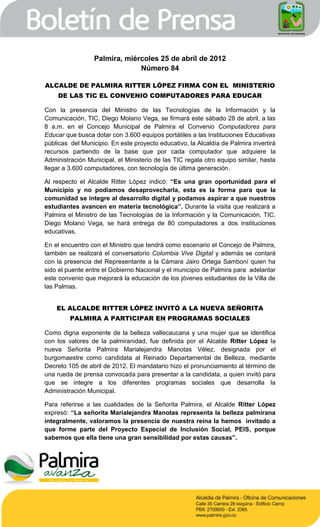 Palmira, miércoles 25 de abril de 2012
                               Número 84

ALCALDE DE PALMIRA RITTER LÓPEZ FIRMA CON EL MINISTERIO
    DE LAS TIC EL CONVENIO COMPUTADORES PARA EDUCAR

Con la presencia del Ministro de las Tecnologías de la Información y la
Comunicación, TIC, Diego Molano Vega, se firmará este sábado 28 de abril, a las
8 a.m. en el Concejo Municipal de Palmira el Convenio Computadores para
Educar que busca dotar con 3.600 equipos portátiles a las Instituciones Educativas
públicas del Municipio. En este proyecto educativo, la Alcaldía de Palmira invertirá
recursos partiendo de la base que por cada computador que adquiere la
Administración Municipal, el Ministerio de las TIC regala otro equipo similar, hasta
llegar a 3.600 computadores, con tecnología de última generación.

Al respecto el Alcalde Ritter López indicó: “Es una gran oportunidad para el
Municipio y no podíamos desaprovecharla, esta es la forma para que la
comunidad se integre al desarrollo digital y podamos aspirar a que nuestros
estudiantes avancen en materia tecnológica”. Durante la visita que realizará a
Palmira el Ministro de las Tecnologías de la Información y la Comunicación, TIC,
Diego Molano Vega, se hará entrega de 80 computadores a dos instituciones
educativas.

En el encuentro con el Ministro que tendrá como escenario el Concejo de Palmira,
también se realizará el conversatorio Colombia Vive Digital y además se contará
con la presencia del Representante a la Cámara Jairo Ortega Samboní quien ha
sido el puente entre el Gobierno Nacional y el municipio de Palmira para adelantar
este convenio que mejorará la educación de los jóvenes estudiantes de la Villa de
las Palmas.


    EL ALCALDE RITTER LÓPEZ INVITÓ A LA NUEVA SEÑORITA
         PALMIRA A PARTICIPAR EN PROGRAMAS SOCIALES

Como digna exponente de la belleza vallecaucana y una mujer que se identifica
con los valores de la palmiranidad, fue definida por el Alcalde Ritter López la
nueva Señorita Palmira Marialejandra Manotas Vélez, designada por el
burgomaestre como candidata al Reinado Departamental de Belleza, mediante
Decreto 105 de abril de 2012. El mandatario hizo el pronunciamiento al término de
una rueda de prensa convocada para presentar a la candidata, a quien invitó para
que se integre a los diferentes programas sociales que desarrolla la
Administración Municipal.

Para referirse a las cualidades de la Señorita Palmira, el Alcalde Ritter López
expresó: “La señorita Marialejandra Manotas representa la belleza palmirana
integralmente, valoramos la presencia de nuestra reina la hemos invitado a
que forme parte del Proyecto Especial de Inclusión Social, PEIS, porque
sabemos que ella tiene una gran sensibilidad por estas causas”.
 