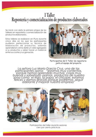 I Taller
      Repostería y comercialización de productos elaborados
Se inició con éxito la primera etapa de los
talleres en repostería y comercialización de
productos elaborados.

Estos talleres se realizaron en Piura durante
cinco días en los que los participantes
pudieron perfeccionar su técnica de
elaboración de productos, además
aprendieron cómo darle un valor agregado
a su productos y saber hacer un balance
entre sus costes y sus ganacias.



                                                Participantes del I Taller de reposteria
                                                      junto al equipo del proyecto

             La señora Luz Maria Garcia Cruz, una de las
          participantes opina: “estamos muy contentos,
           porque hemos aprendido muchas cosas muy
        buenas y sobretodo usamos productos de nuestra
        zona como el trigo, la papa, el chicope, estamos
         felices y damos gracias porque podremos seguir
                adelante y mejorar nuestra empresa”




                          Participantes del taller durante sesiones
                                  cien por ciento prácticas
 