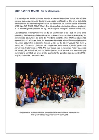 2 
¡QUE GANE EL MEJOR!: Día de elecciones. 
El 8 de Mayo del año en curso se llevaron a cabo las elecciones, donde todo aquella persona que en su momento debido llevara a cabo su afiliación al IIE o en su defecto la renovación de su membresía podría votar por alguna de las planillas dadas a conocer (PRO-IN o BIG BANG INDUSTRIAL). Ese día aquellos estudiantes afiliados acudieron al T2, donde bajo la supervisión del Ing. Jesús Esquivel Rodríguez hicieron uso del voto. 
Las votaciones comenzaron desde las 10 am y culminaron a las 12:05 pm (hora en la que el Ing. Jesús comenzó el conteo de las boletas), tras unos minutos de espera y en presencia de los alumnos así como del Presidente saliente Amed Martínez (quien nos representó por 1 año), por fin se dio a conocer al ganador, el cual fue anunciado por el Ing. Jesús Esquivel de la siguiente manera y cito: «El día de hoy Jueves 8 de mayo y siendo las 12 horas con 15 minutos me complace en anunciar que la planilla ganadora y por un voto de diferencia es PRO-IN la cual estuvo bajo el manejo de Pepe y su equipo de trabajo, por lo cual les pido un fuerte aplauso y los felicito», con esto daba por culminado la actividad, sin antes olvidar que la planilla ganadora dejo su nombre PRO- IN y se convirtió en CAPÍTULO 965. 
Integrantes de la planilla PRO-IN, ganadores de las elecciones de mesa directiva del Capítulo 965 del IIE para el periodo 2014-2015.  