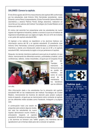 2 
SALONEO: Conoce tu capítulo. El día 28 de agosto del 2014 la mesa directiva del capítulo 965 conformada por los estudiantes José Antonio Ortiz Hernández (presidente), Jesús Eduardo Lerma Pérez (vicepresidente), Ericka Fernanda Cabrera Martínez (secretaria) y Jessica Patricia Flores Zúñiga (tesorera), realizaron un recorrido por los salones del Instituto Tecnológico de Ciudad Madero en el transcurso del día. El motivo del recorrido fue presentarse ante los estudiantes de nuevo ingreso de Ingeniería Industrial y darles a conocer lo que es el Instituto de Ingenieros Industriales (por sus siglas en inglés, IIE) con el fin de invitarlos a ser parte del capítulo estudiantil 965. Al ingresar a los salones se repartieron a los alumnos trípticos con información acerca del IIE y el capítulo estudiantil. El presidente José Antonio Ortiz Hernández comenzó presentándose y presentando a los miembros y dando una introducción sobre lo que es el IIE y el capítulo estudiantil 965, mencionando la región a la que pertenece el capítulo. Después, los demás miembros explicaron para qué es el capítulo y lo que ofrece, mencionando los diferentes eventos y actividades a realizar, como conferencias, talleres, visitas industriales, al igual que el Congreso Anual del IIE. También se mencionó la forma en la cual se puede ser miembro, así como el costo anual de la membresía y los beneficios que se obtienen con ella. Otra información dada a los estudiantes fue la ubicación del capítulo estudiantil 965 en las instalaciones del Instituto Tecnológico de Ciudad Madero, mencionando los horarios de atención para aclarar cualquier duda al respecto, al igual que se mencionaron cómo contactar al capítulo por las diferentes redes sociales como Facebook, Instagram y la página web. A continuación hubo una sesión de preguntas para aclarar algunas dudas, con esto los estudiantes de nuevo ingreso demostraron mucho interés y entusiasmo respecto al capítulo estudiantil. Al finalizar la mesa directiva y los alumnos se tomaron una “selfie” grupal y los miembros del IIE agradecieron por el tiempo dado para dar a conocer al capítulo. 
Saloneo 
¿Sabías qué… 
Somos el Capítulo más numeroso de la región 13 del IIE? 
El Capítulo 965 cuenta actualmente con 115 miembros activos. Si eres parte de esta gran familia IIE no dudes en acercarte a nosotros y participar en todas las actividades que como miembro tienes derecho a disfrutar y si no eres miembro aún, ¡no lo pienses más y únete a este proactivo equipo! 
 