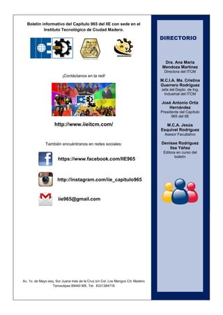 3 
Boletín informativo del Capítulo 965 del IIE con sede en el Instituto Tecnológico de Ciudad Madero. 
¡Contáctanos en la red! 
http://www.iieitcm.com/ 
También encuéntranos en redes sociales: 
Av. 1o. de Mayo esq. Sor Juana Inés de la Cruz s/n Col. Los Mangos Cd. Madero Tamaulipas 89440 MX. Tel. 8331384716 
https://www.facebook.com/IIE965 
iie965@gmail.com 
http://instagram.com/iie_capitulo965 
DIRECTORIO 
Dra. Ana María Mendoza Martínez 
Directora del ITCM 
M.C.I.A. Ma. Cristina Guerrero Rodríguez 
Jefa del Depto. de Ing. Industrial del ITCM 
José Antonio Ortiz Hernández 
Presidente del Capítulo 965 del IIE 
M.C.A. Jesús Esquivel Rodríguez 
Asesor Facultativo 
Denisse Rodríguez 
Ilse Yáñez 
Editora en curso del boletín 
