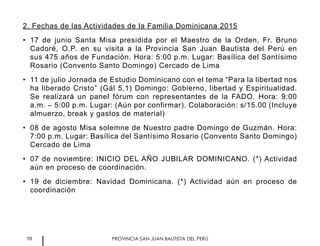 10 PROVINCIA SAN JUAN BAUTISTA DEL PERÚ
2. Fechas de las Actividades de la Familia Dominicana 2015
•	 17 de junio Santa Misa presidida por el Maestro de la Orden, Fr. Bruno
Cadoré, O.P. en su visita a la Provincia San Juan Bautista del Perú en
sus 475 años de Fundación. Hora: 5:00 p.m. Lugar: Basílica del Santísimo
Rosario (Convento Santo Domingo) Cercado de Lima
•	 11 de julio Jornada de Estudio Dominicano con el tema “Para la libertad nos
ha liberado Cristo” (Gál 5,1) Domingo: Gobierno, libertad y Espiritualidad.
Se realizará un panel fórum con representantes de la FADO. Hora: 9:00
a.m. – 5:00 p.m. Lugar: (Aún por confirmar). Colaboración: s/15.00 (Incluye
almuerzo, break y gastos de material)
•	 08 de agosto Misa solemne de Nuestro padre Domingo de Guzmán. Hora:
7:00 p.m. Lugar: Basílica del Santísimo Rosario (Convento Santo Domingo)
Cercado de Lima
•	 07 de noviembre: INICIO DEL AÑO JUBILAR DOMINICANO. (*) Actividad
aún en proceso de coordinación.
•	 19 de diciembre: Navidad Dominicana. (*) Actividad aún en proceso de
coordinación
 